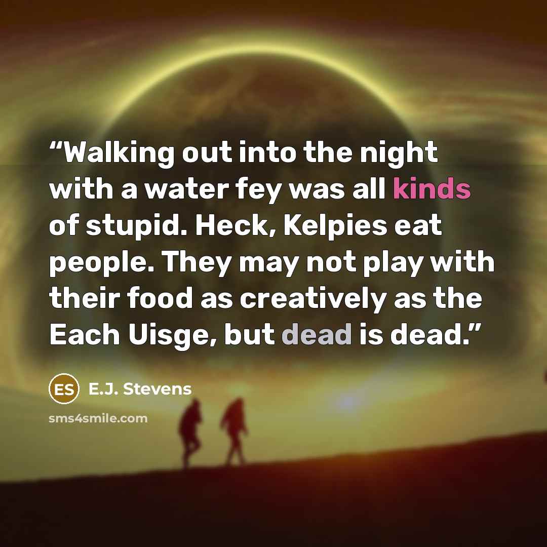 “Walking out into the night with a water fey was all kinds of stupid. Heck, Kelpies eat people. They may not play with their food as creatively as the Each Uisge, but dead is dead.” quote by E.J. Stevens