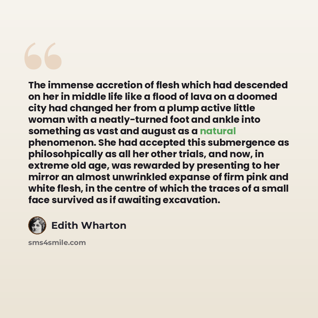 “The immense accretion of flesh which had descended on her in middle life like a flood of lava on a doomed city had changed her from a plump active little woman with a neatly-turned foot and ankle into something as vast and august as a natural phenomenon. She had accepted this submergence as…” quote by Edith Wharton