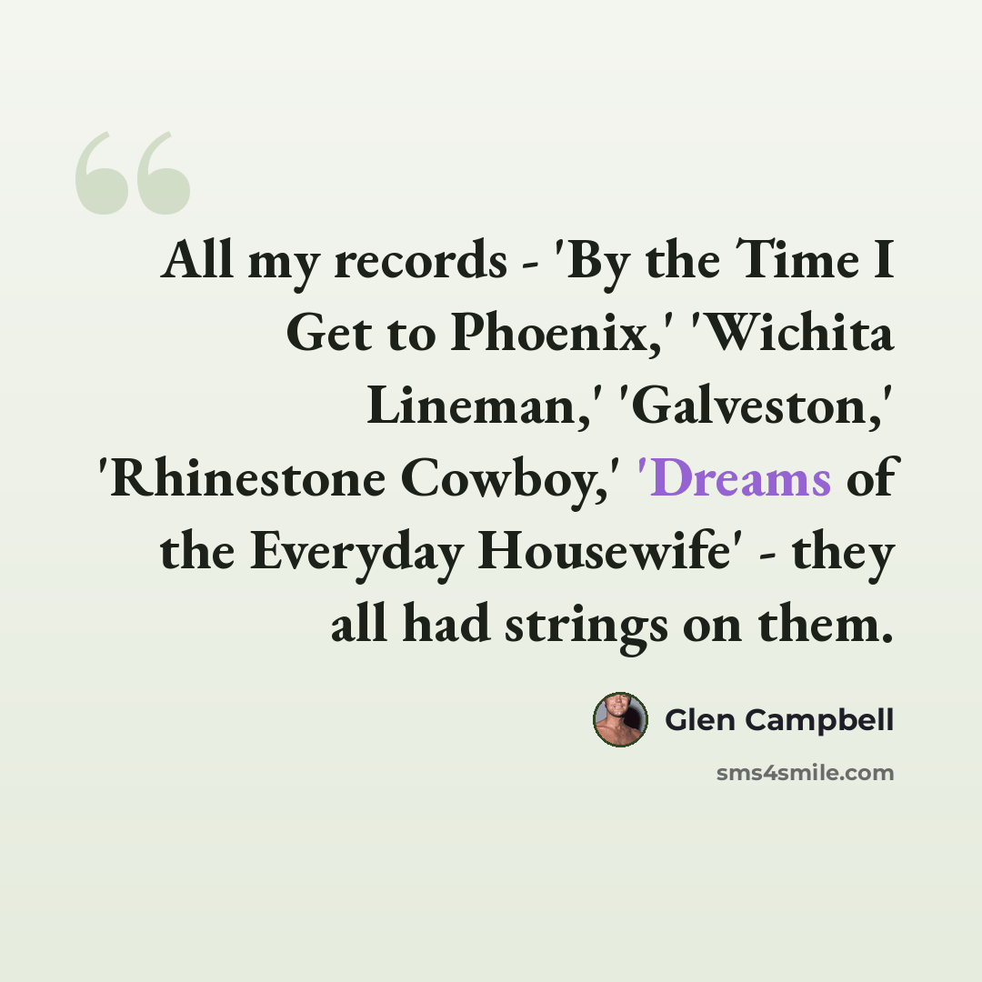 “All my records - 'By the Time I Get to Phoenix,' 'Wichita Lineman,' 'Galveston,' 'Rhinestone Cowboy,' 'Dreams of the Everyday Housewife' - they all had strings on them.” quote by Glen Campbell
