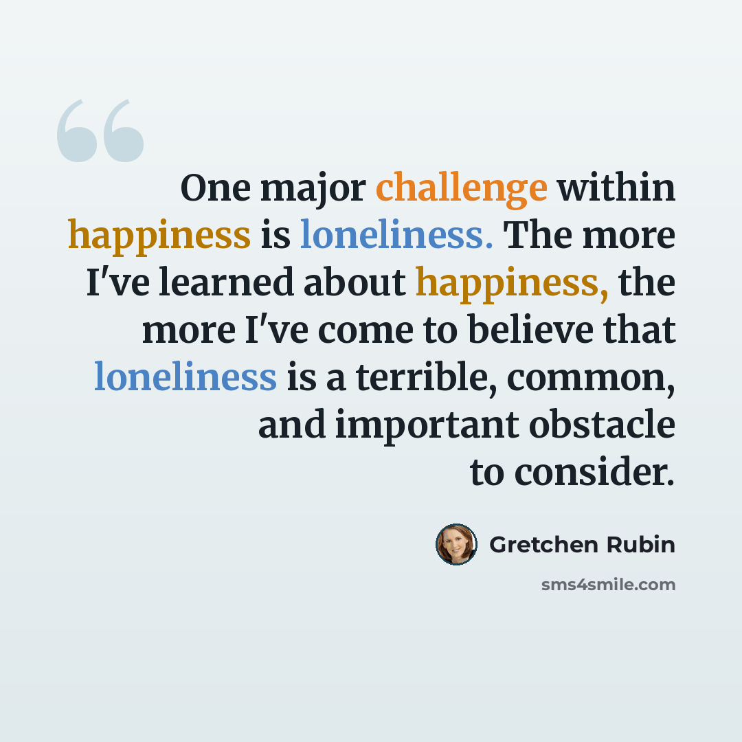 “One major challenge within happiness is loneliness. The more I've learned about happiness, the more I've come to believe that loneliness is a terrible, common, and important obstacle to consider.” quote by Gretchen Rubin