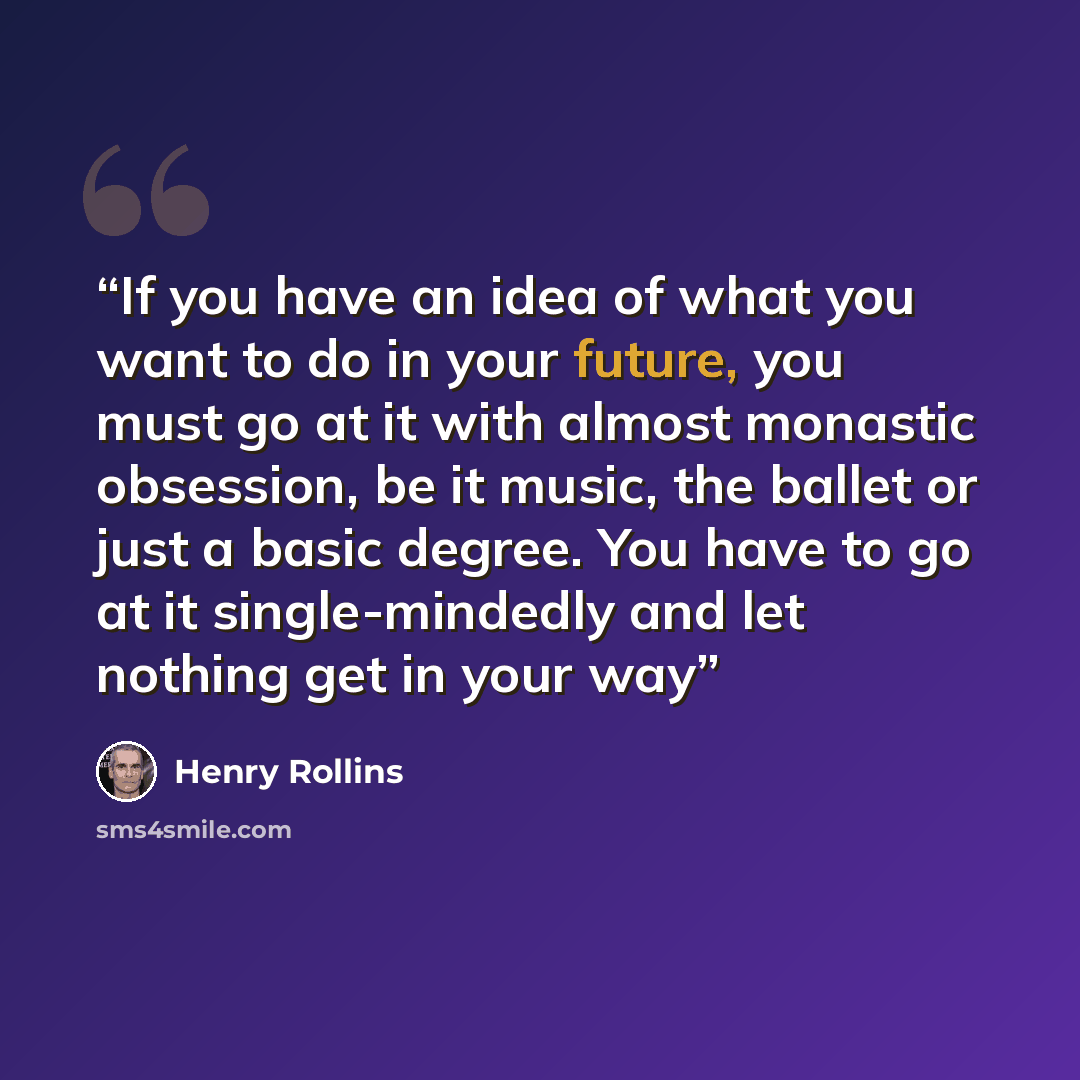 “If you have an idea of what you want to do in your future, you must go at it with almost monastic obsession, be it music, the ballet or just a basic degree. You have to go at it single-mindedly and let nothing get in your way” quote by Henry Rollins