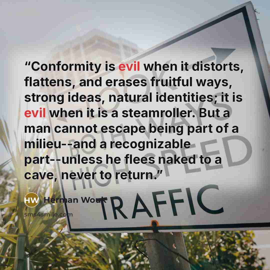 “Conformity is evil when it distorts, flattens, and erases fruitful ways, strong ideas, natural identities; it is evil when it is a steamroller. But a man cannot escape being part of a milieu--and a recognizable part--unless he flees naked to a cave, never to return.” quote by Herman Wouk