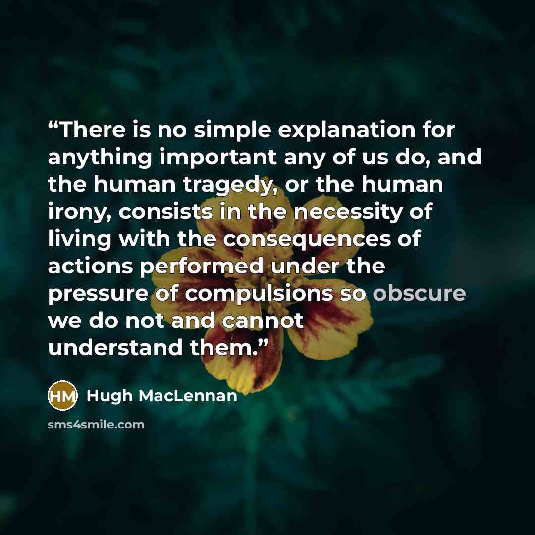 “There is no simple explanation for anything important any of us do, and the human tragedy, or the human irony, consists in the necessity of living with the consequences of actions performed under the pressure of compulsions so obscure we do not and cannot understand them.” quote by Hugh MacLennan