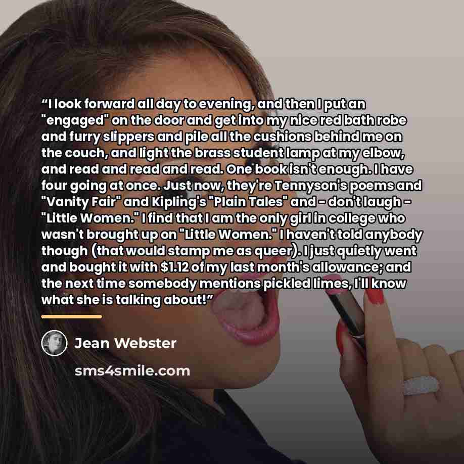 “I look forward all day to evening, and then I put an "engaged" on the door and get into my nice red bath robe and furry slippers and pile all the cushions behind me on the couch, and light the brass student lamp at my elbow, and read and read and read. One book isn't enough. I have four going at…” quote by Jean Webster