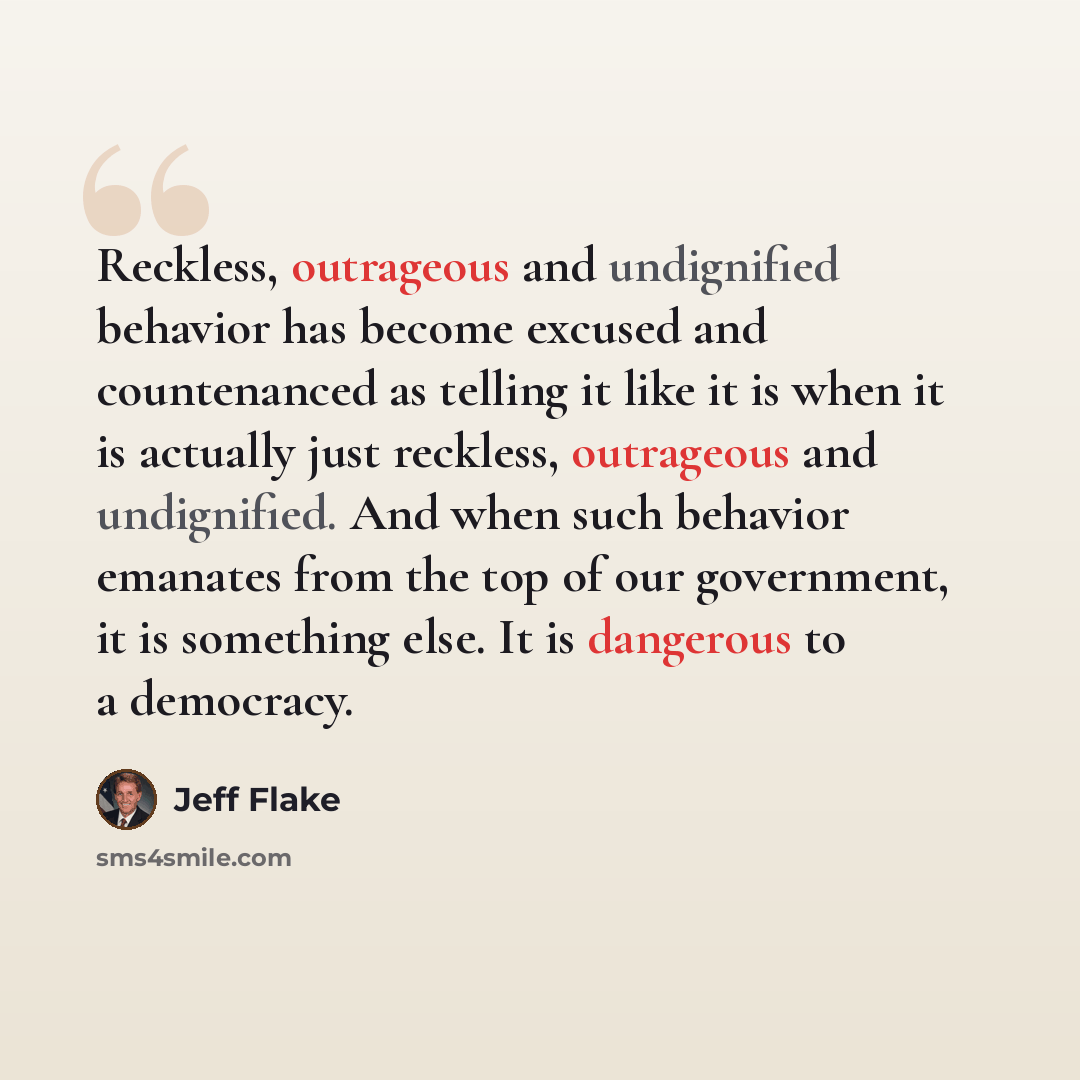 “Reckless, outrageous and undignified behavior has become excused and countenanced as telling it like it is when it is actually just reckless, outrageous and undignified. And when such behavior emanates from the top of our government, it is something else. It is dangerous to a democracy.” quote by Jeff Flake