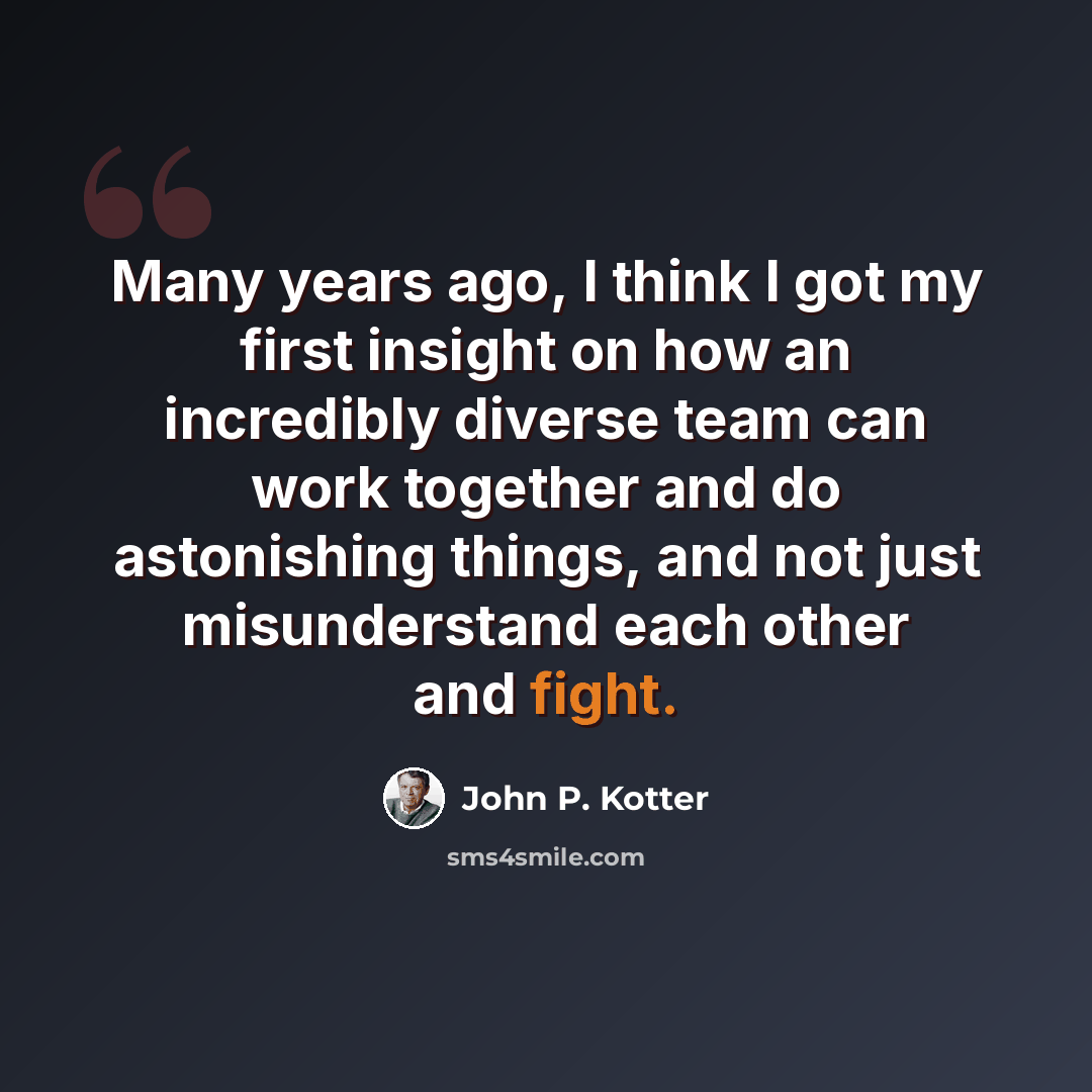 “Many years ago, I think I got my first insight on how an incredibly diverse team can work together and do astonishing things, and not just misunderstand each other and fight.” quote by John P. Kotter