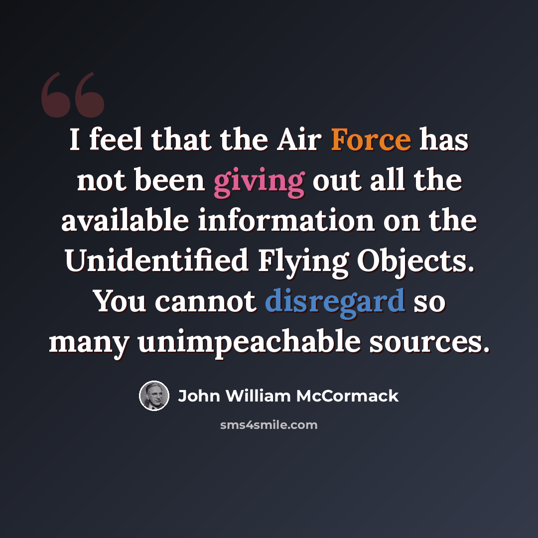 “I feel that the Air Force has not been giving out all the available information on the Unidentified Flying Objects. You cannot disregard so many unimpeachable sources.” quote by John William McCormack