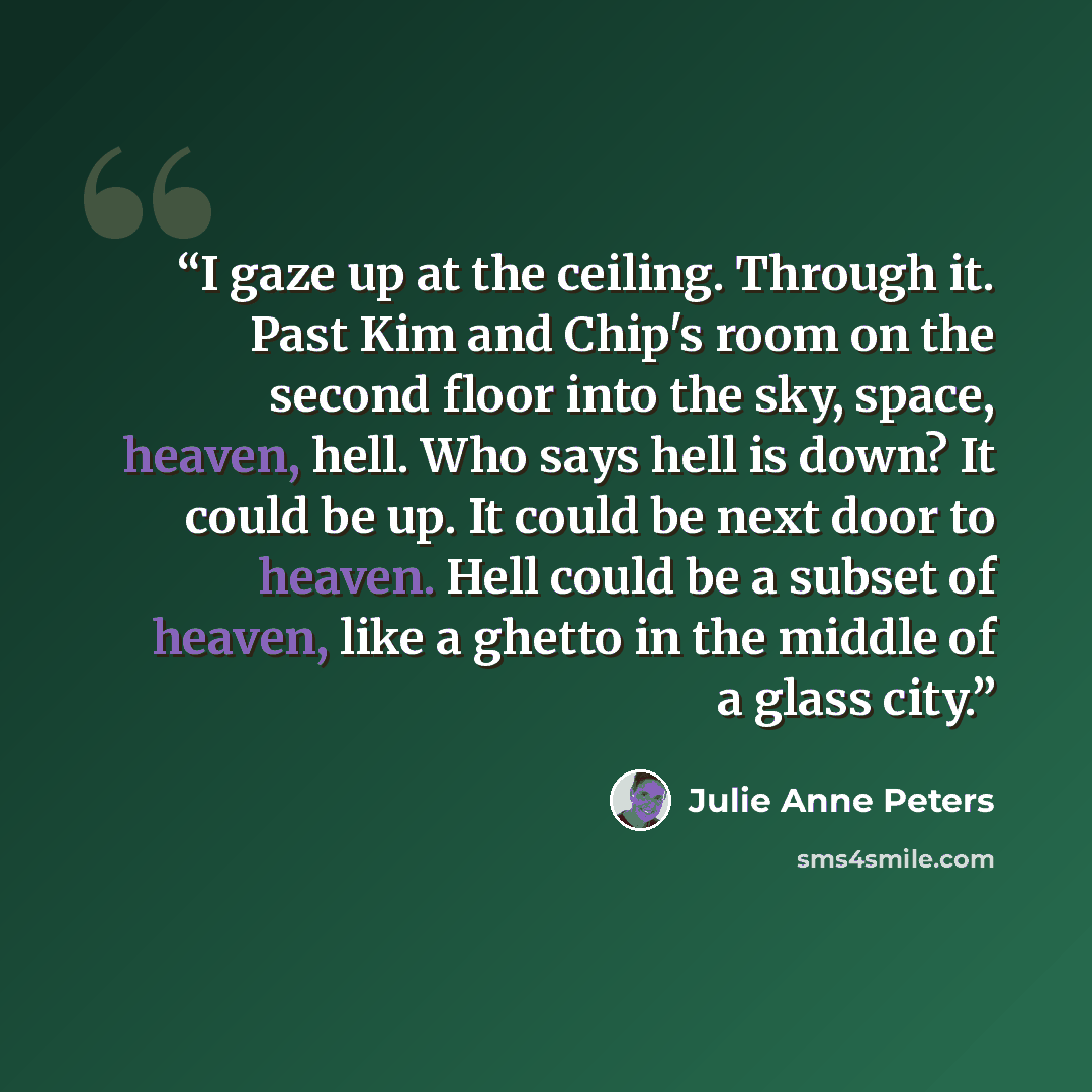 “I gaze up at the ceiling. Through it. Past Kim and Chip's room on the second floor into the sky, space, heaven, hell. Who says hell is down? It could be up. It could be next door to heaven. Hell could be a subset of heaven, like a ghetto in the middle of a glass city.” quote by Julie Anne Peters