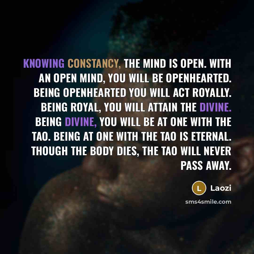 “Knowing constancy, the mind is open. With an open mind, you will be openhearted. Being openhearted you will act royally. Being royal, you will attain the divine. Being divine, you will be at one with the Tao. Being at one with the Tao is eternal. Though the body dies, the Tao will never pass away.” quote by Laozi
