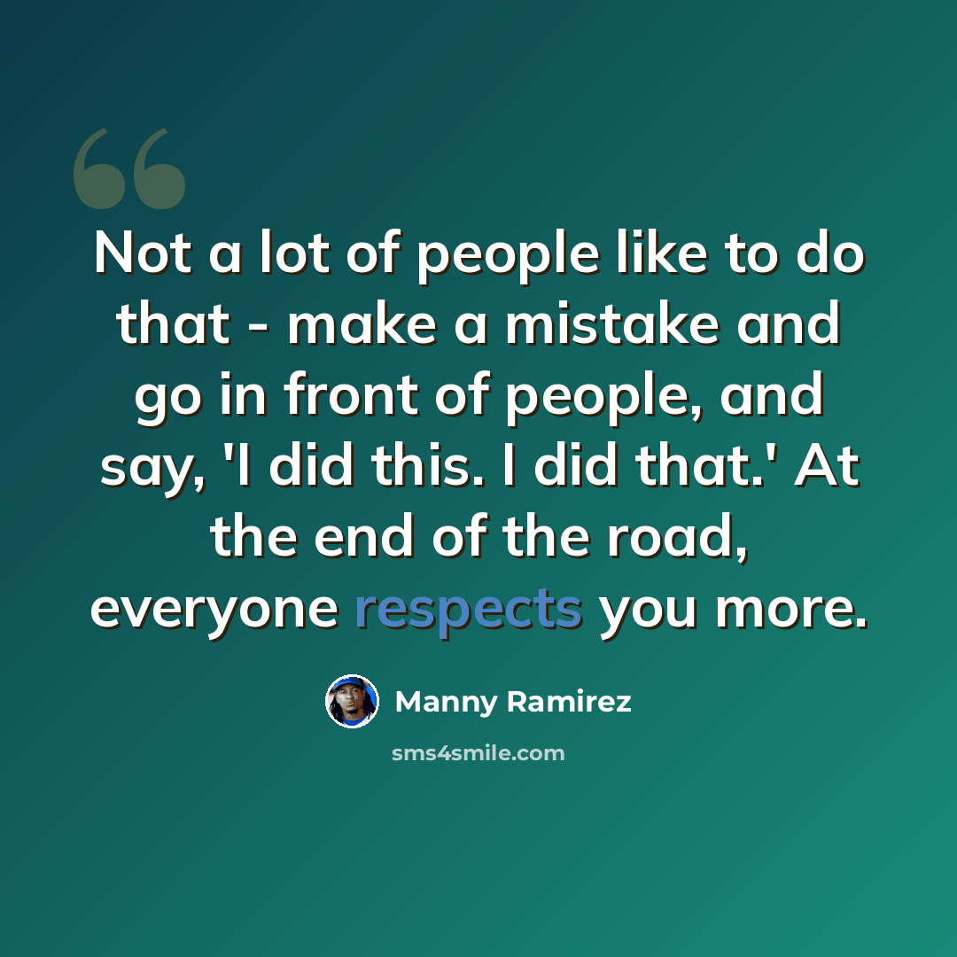 “Not a lot of people like to do that - make a mistake and go in front of people, and say, 'I did this. I did that.' At the end of the road, everyone respects you more.” quote by Manny Ramirez
