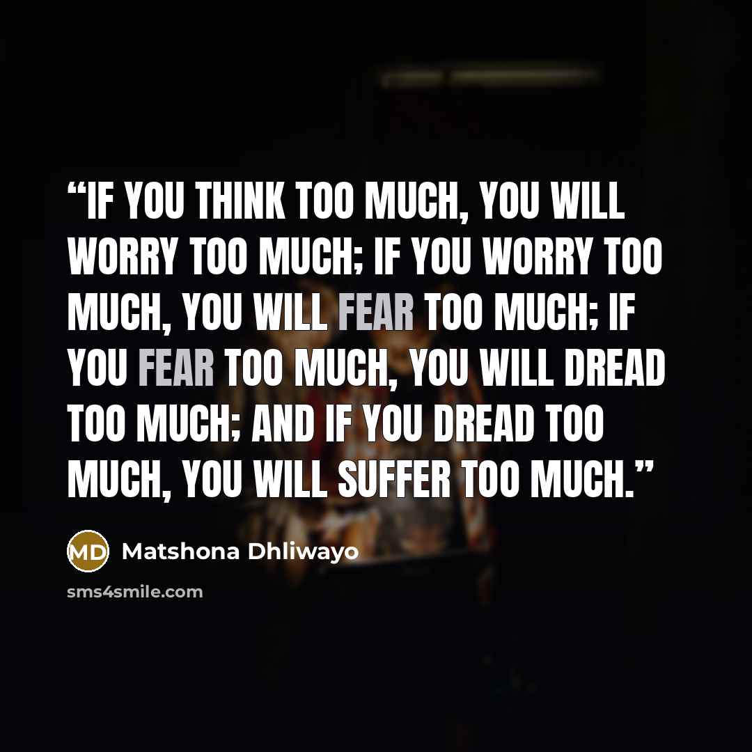 “If you think too much, you will worry too much; if you worry too much, you will fear too much; if you fear too much, you will dread too much; and if you dread too much, you will suffer too much.” quote by Matshona Dhliwayo