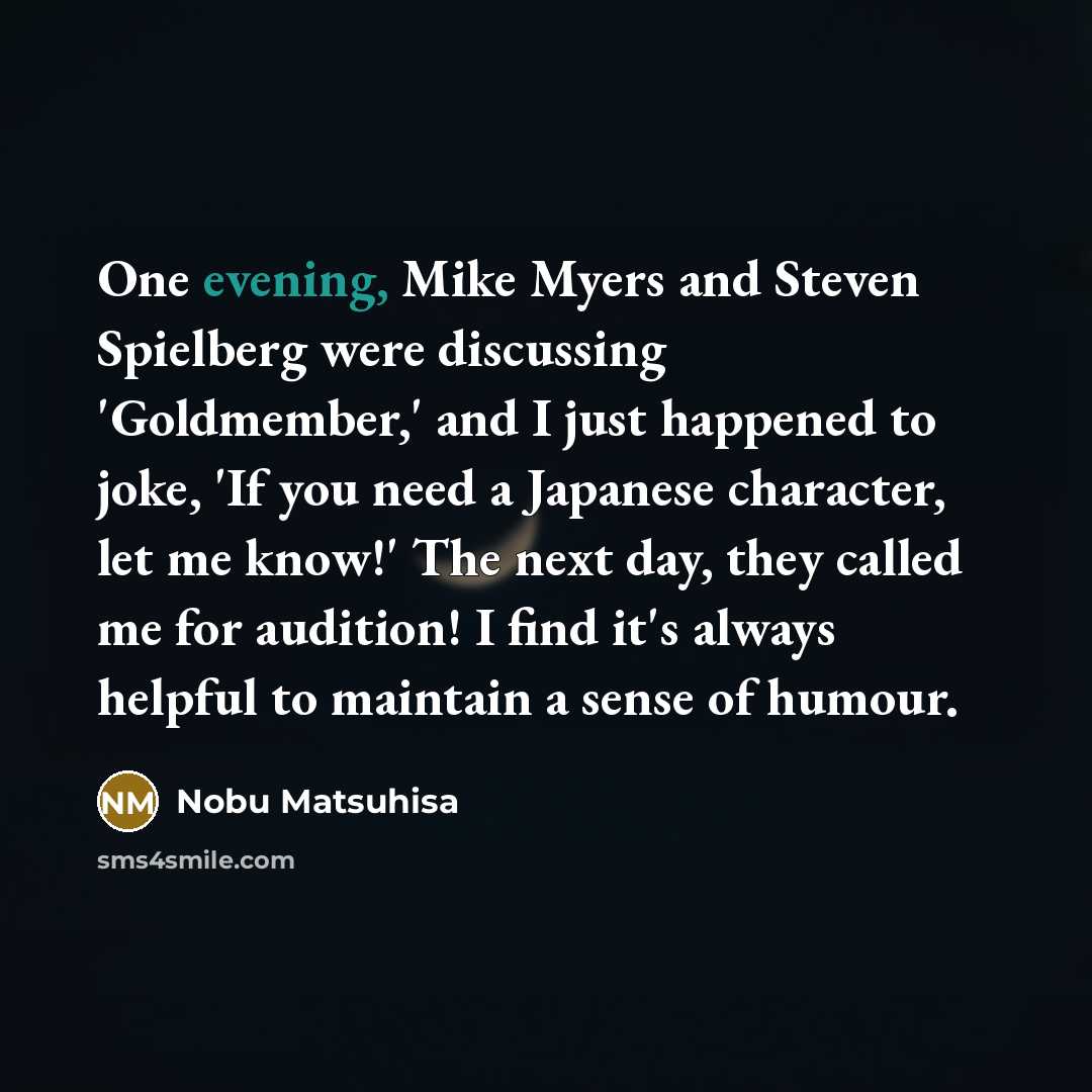 “One evening, Mike Myers and Steven Spielberg were discussing 'Goldmember,' and I just happened to joke, 'If you need a Japanese character, let me know!' The next day, they called me for audition! I find it's always helpful to maintain a sense of humour.” quote by Nobu Matsuhisa