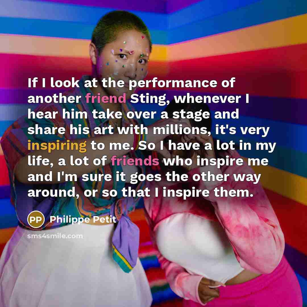 “If I look at the performance of another friend Sting, whenever I hear him take over a stage and share his art with millions, it's very inspiring to me. So I have a lot in my life, a lot of friends who inspire me and I'm sure it goes the other way around, or so that I inspire them.” quote by Philippe Petit
