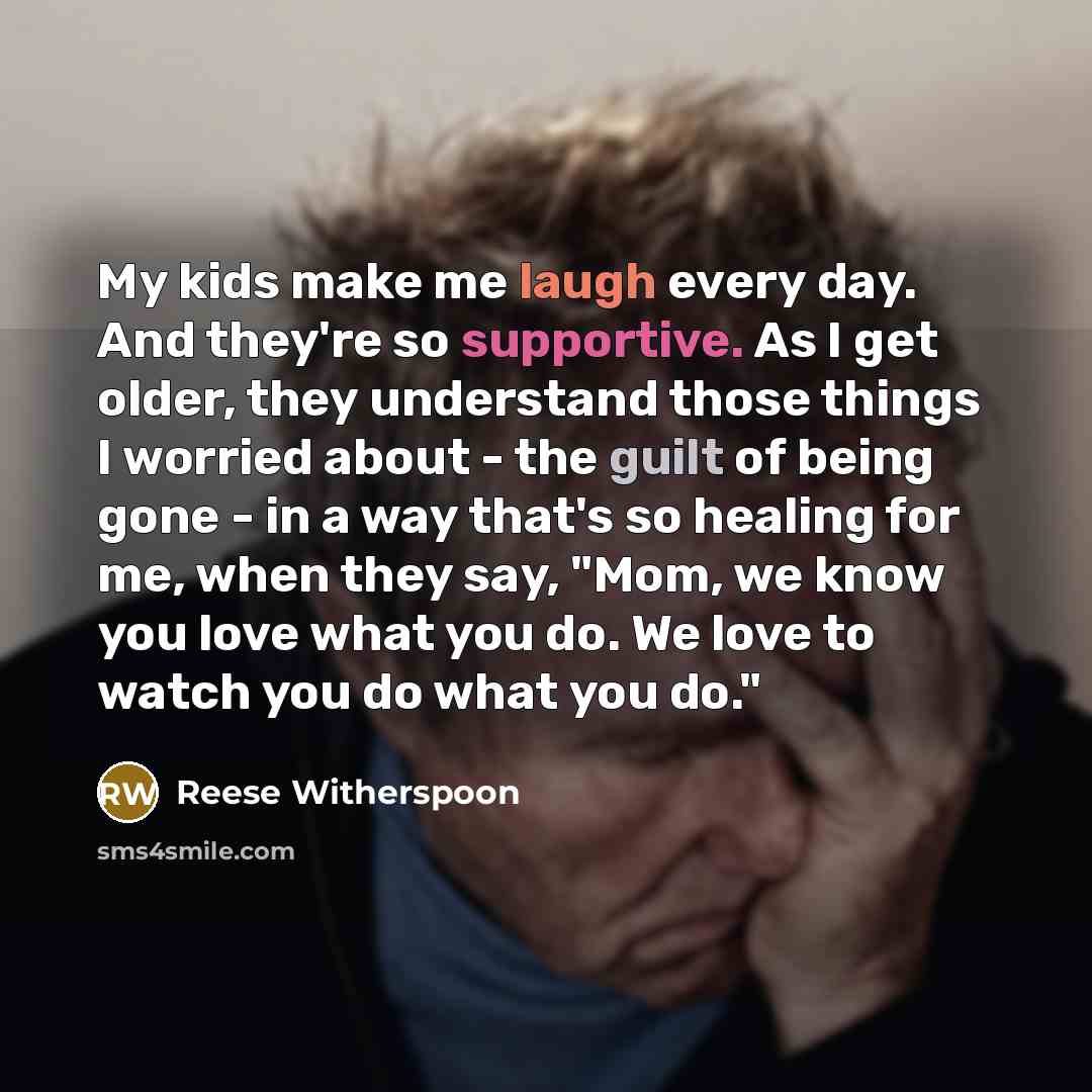 “My kids make me laugh every day. And they're so supportive. As I get older, they understand those things I worried about - the guilt of being gone - in a way that's so healing for me, when they say, "Mom, we know you love what you do. We love to watch you do what you do."” quote by Reese Witherspoon