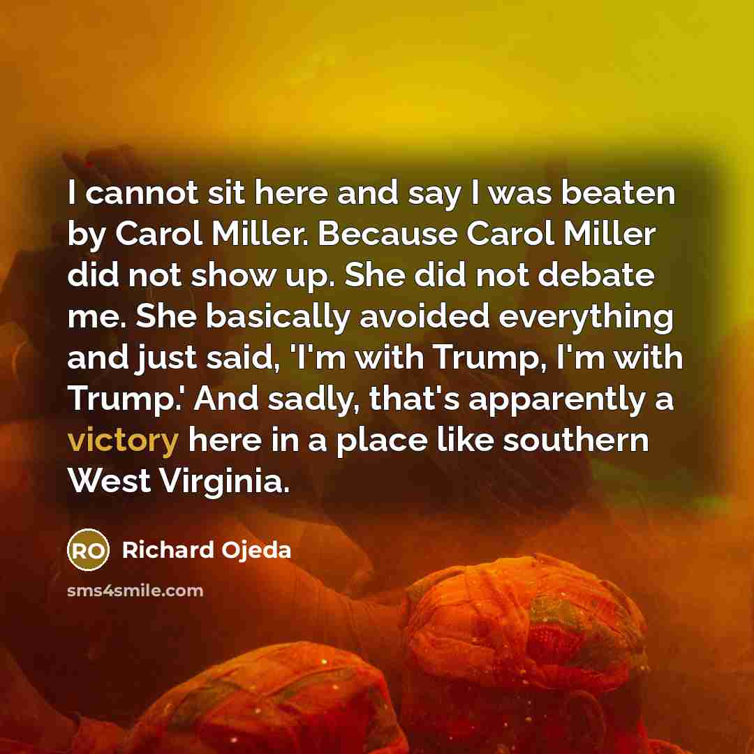 “I cannot sit here and say I was beaten by Carol Miller. Because Carol Miller did not show up. She did not debate me. She basically avoided everything and just said, 'I'm with Trump, I'm with Trump.' And sadly, that's apparently a victory here in a place like southern West Virginia.” quote by Richard Ojeda