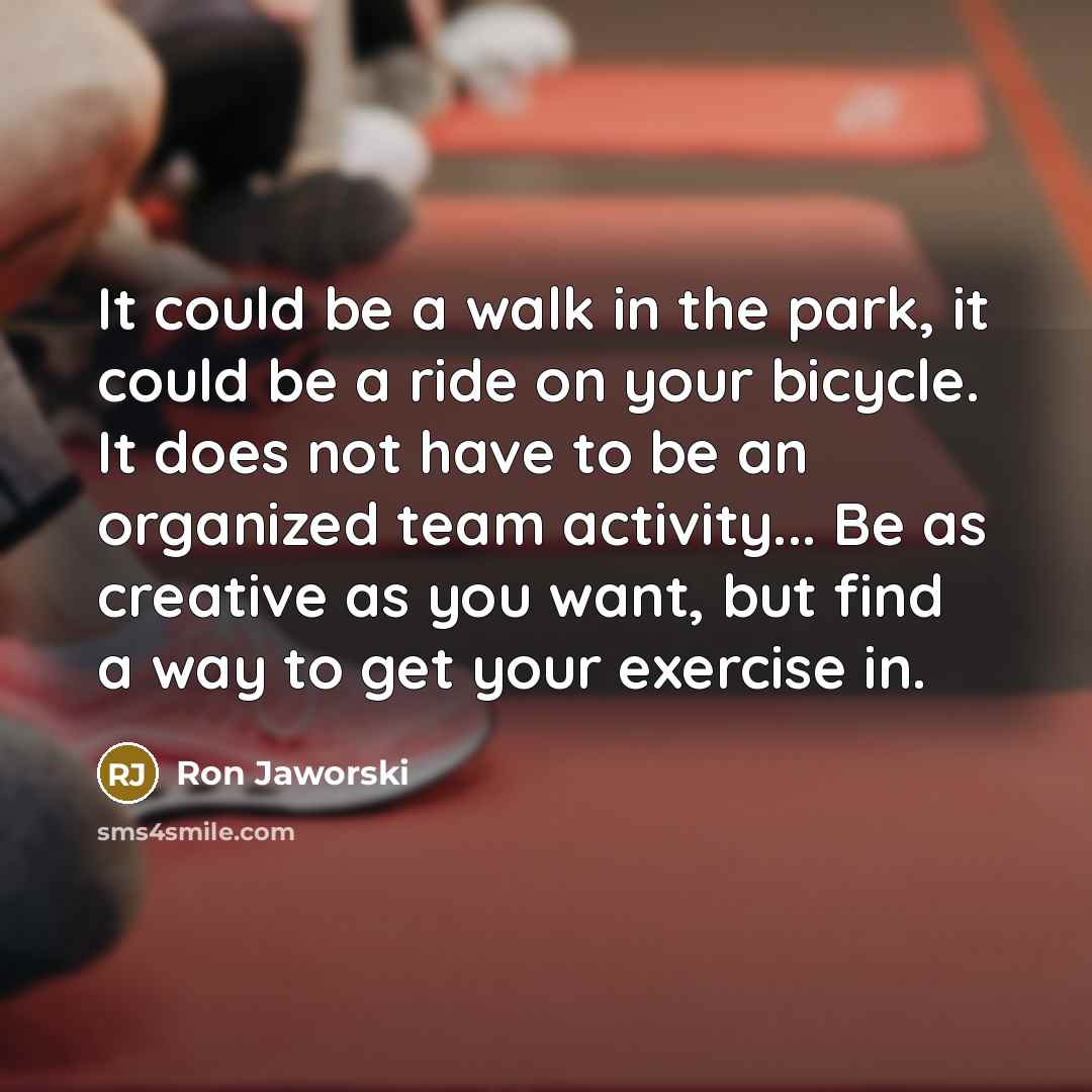 “It could be a walk in the park, it could be a ride on your bicycle. It does not have to be an organized team activity... Be as creative as you want, but find a way to get your exercise in.” quote by Ron Jaworski