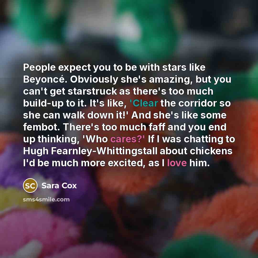 “People expect you to be with stars like Beyoncé. Obviously she's amazing, but you can't get starstruck as there's too much build-up to it. It's like, 'Clear the corridor so she can walk down it!' And she's like some fembot. There's too much faff and you end up thinking, 'Who cares?' If I was…” quote by Sara Cox