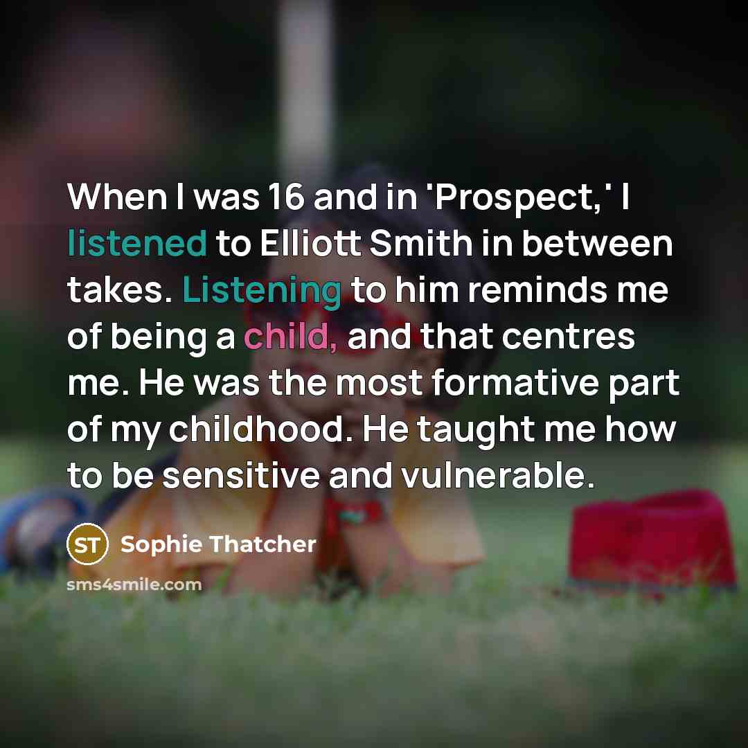 “When I was 16 and in 'Prospect,' I listened to Elliott Smith in between takes. Listening to him reminds me of being a child, and that centres me. He was the most formative part of my childhood. He taught me how to be sensitive and vulnerable.” quote by Sophie Thatcher