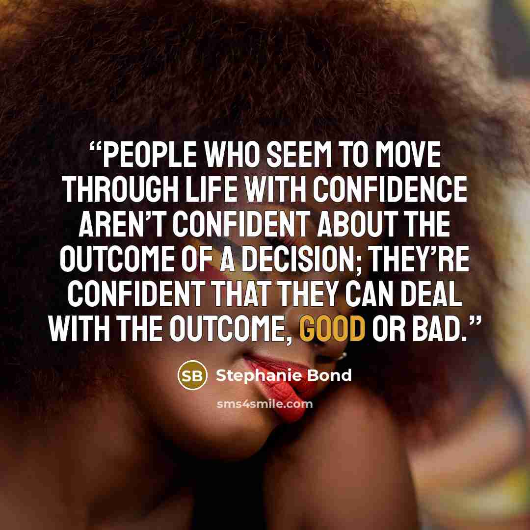 “People who seem to move through life with confidence aren’t confident about the outcome of a decision; they’re confident that they can deal with the outcome, good or bad.” quote by Stephanie Bond