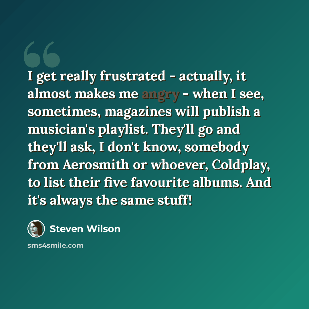 “I get really frustrated - actually, it almost makes me angry - when I see, sometimes, magazines will publish a musician's playlist. They'll go and they'll ask, I don't know, somebody from Aerosmith or whoever, Coldplay, to list their five favourite albums. And it's always the same stuff!” quote by Steven Wilson