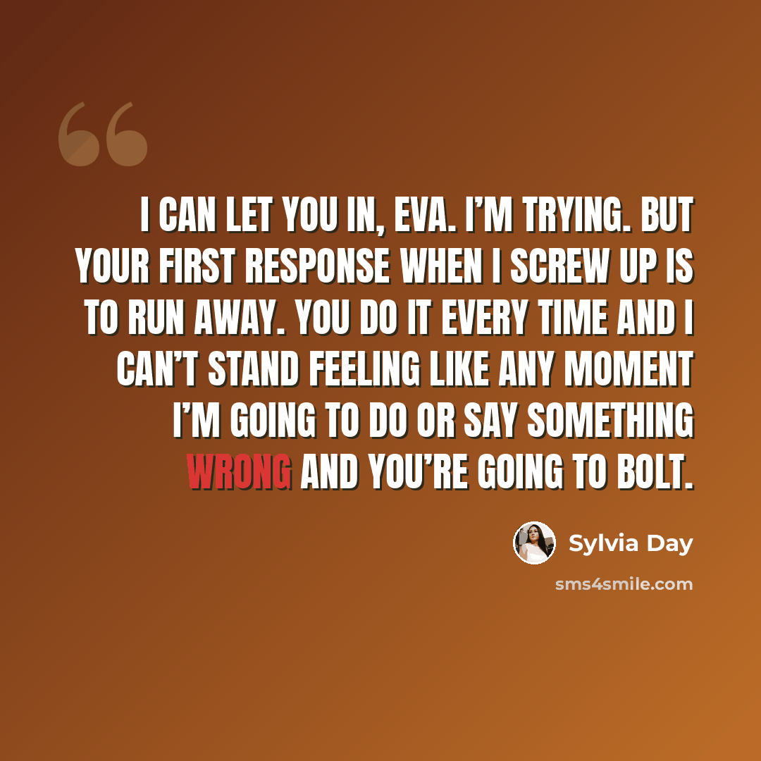 “I can let you in, Eva. I’m trying. But your first response when I screw up is to run away. You do it every time and I can’t stand feeling like any moment I’m going to do or say something wrong and you’re going to bolt.” quote by Sylvia Day