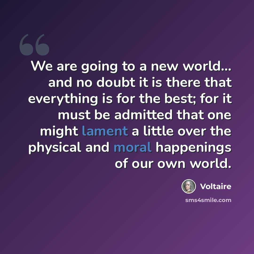 “We are going to a new world... and no doubt it is there that everything is for the best; for it must be admitted that one might lament a little over the physical and moral happenings of our own world.” quote by Voltaire
