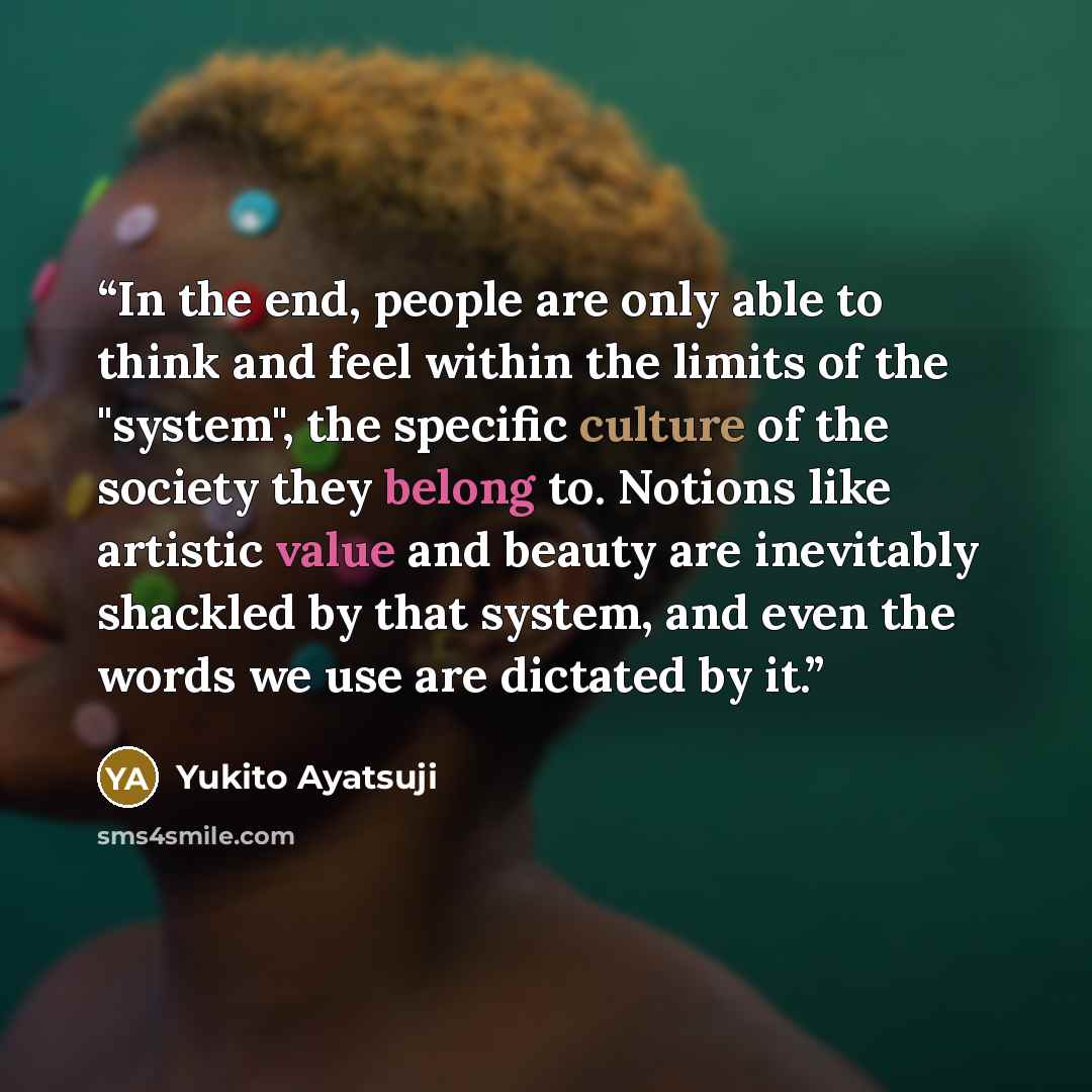 “In the end, people are only able to think and feel within the limits of the "system", the specific culture of the society they belong to. Notions like artistic value and beauty are inevitably shackled by that system, and even the words we use are dictated by it.” quote by Yukito Ayatsuji