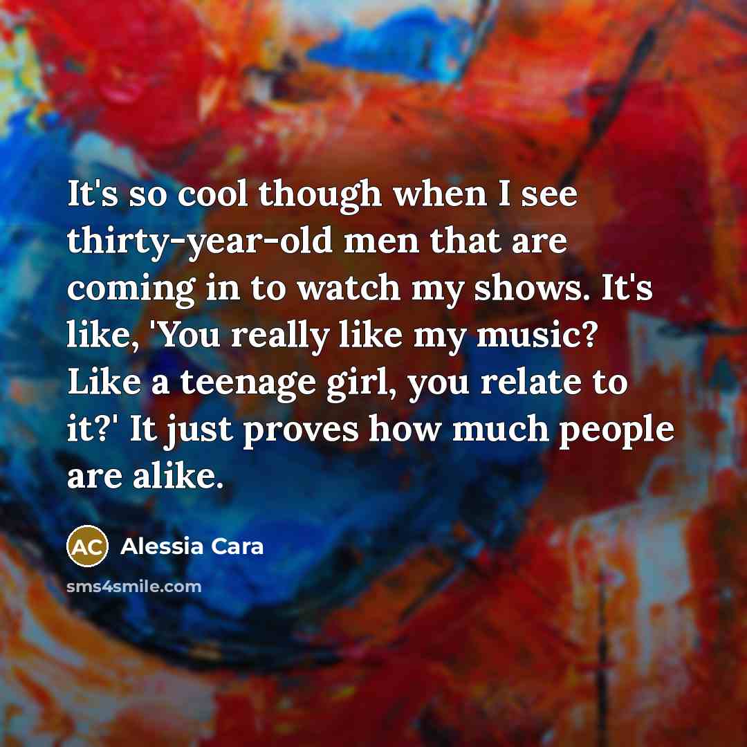 “It's so cool though when I see thirty-year-old men that are coming in to watch my shows. It's like, 'You really like my music? Like a teenage girl, you relate to it?' It just proves how much people are alike.” quote by Alessia Cara