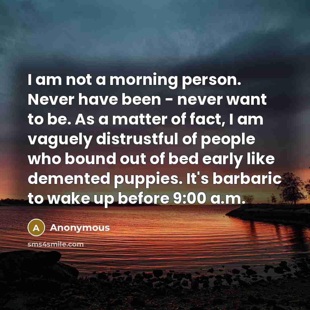 “I am not a morning person. Never have been - never want to be. As a matter of fact, I am vaguely distrustful of people who bound out of bed early like demented puppies. It's barbaric to wake up before 9:00 a.m.” quote by Anonymous