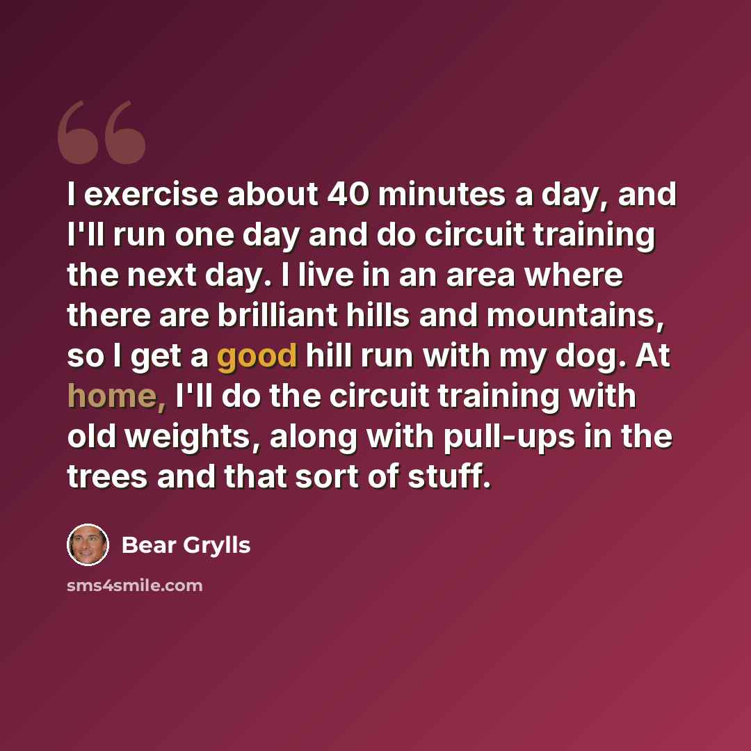 “I exercise about 40 minutes a day, and I'll run one day and do circuit training the next day. I live in an area where there are brilliant hills and mountains, so I get a good hill run with my dog. At home, I'll do the circuit training with old weights, along with pull-ups in the trees and that…” quote by Bear Grylls