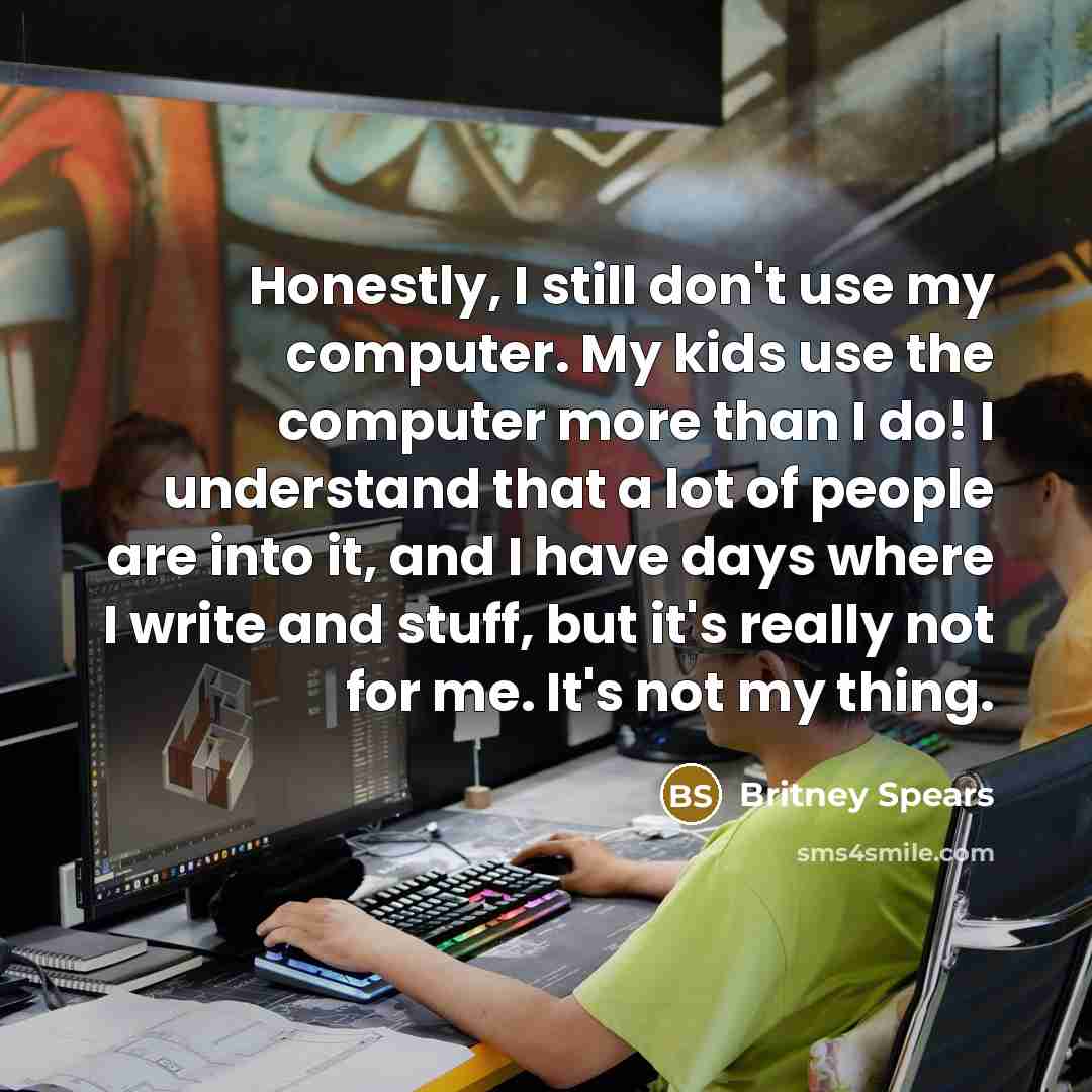 “Honestly, I still don't use my computer. My kids use the computer more than I do! I understand that a lot of people are into it, and I have days where I write and stuff, but it's really not for me. It's not my thing.” quote by Britney Spears