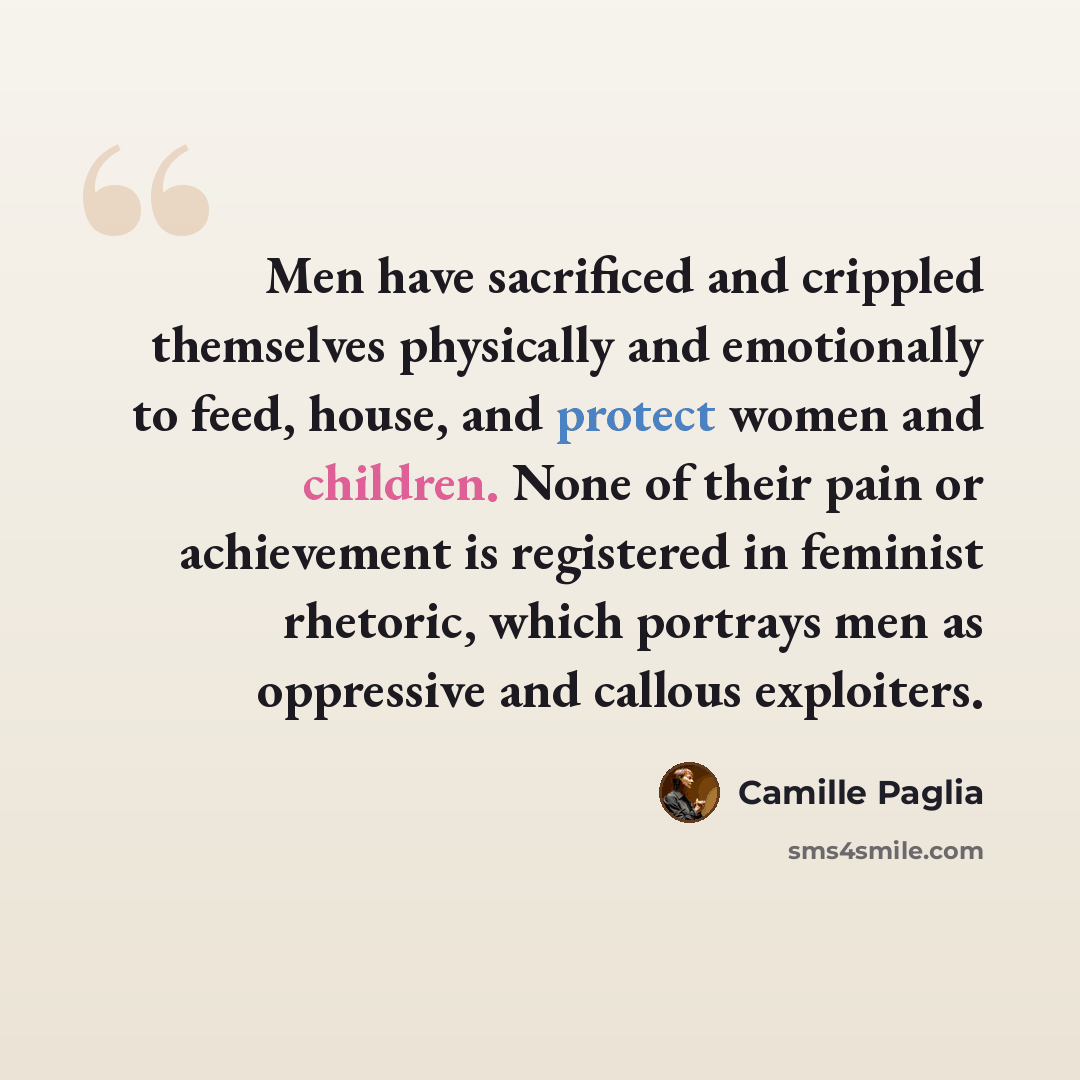 “Men have sacrificed and crippled themselves physically and emotionally to feed, house, and protect women and children. None of their pain or achievement is registered in feminist rhetoric, which portrays men as oppressive and callous exploiters.” quote by Camille Paglia