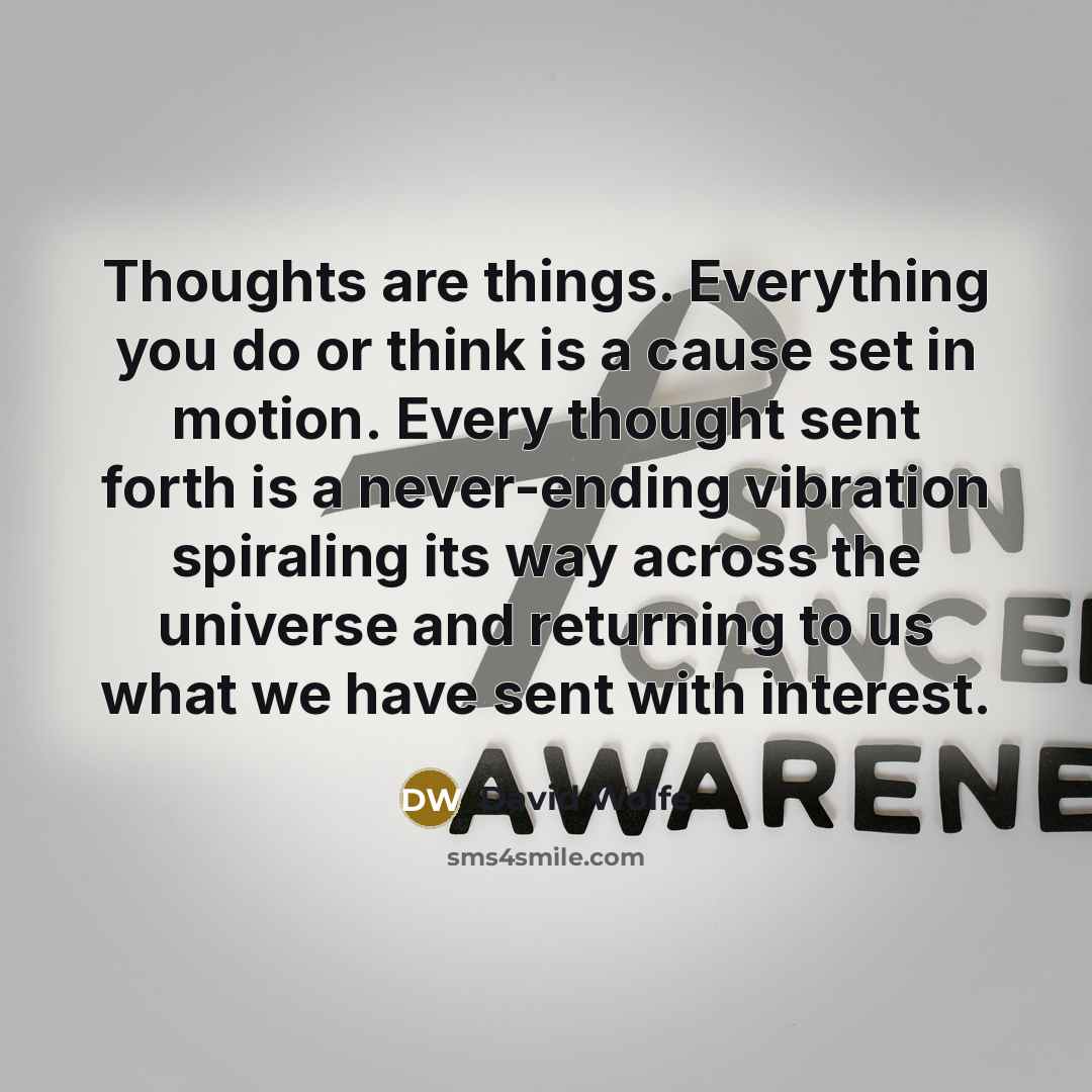 “Thoughts are things. Everything you do or think is a cause set in motion. Every thought sent forth is a never-ending vibration spiraling its way across the universe and returning to us what we have sent with interest.” quote by David Wolfe