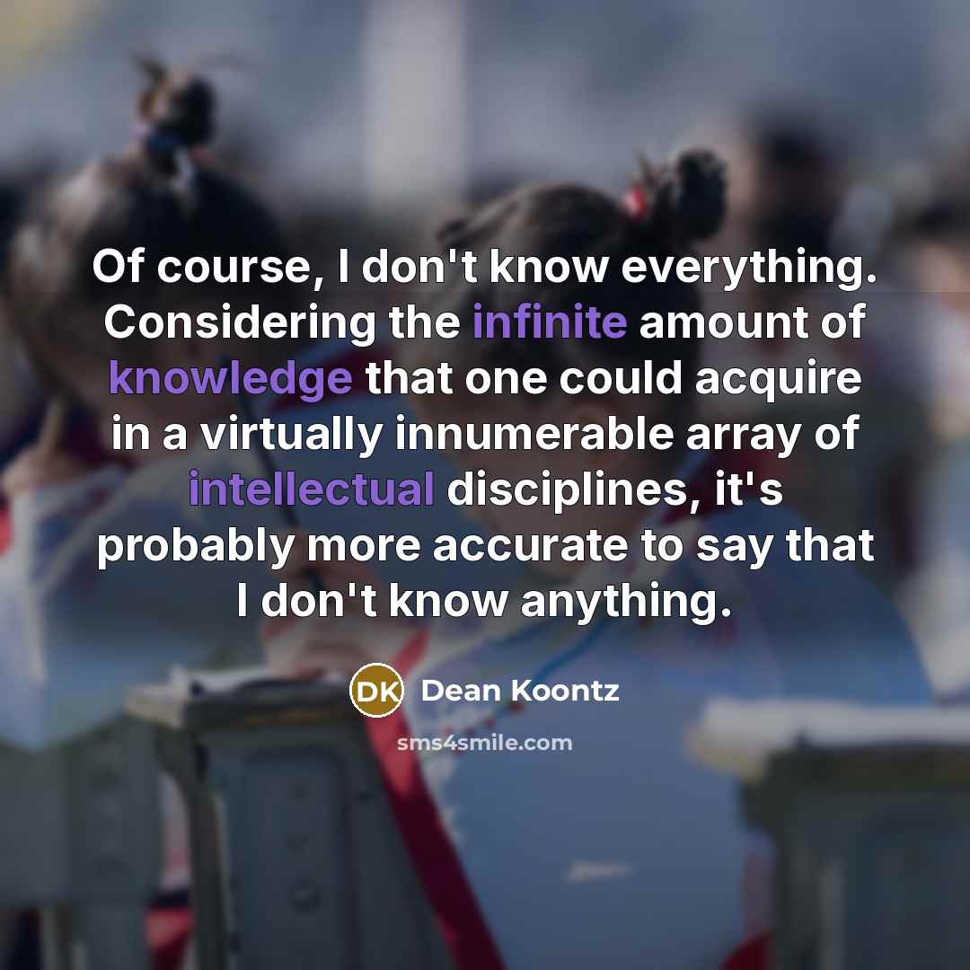 “Of course, I don't know everything. Considering the infinite amount of knowledge that one could acquire in a virtually innumerable array of intellectual disciplines, it's probably more accurate to say that I don't know anything.” quote by Dean Koontz
