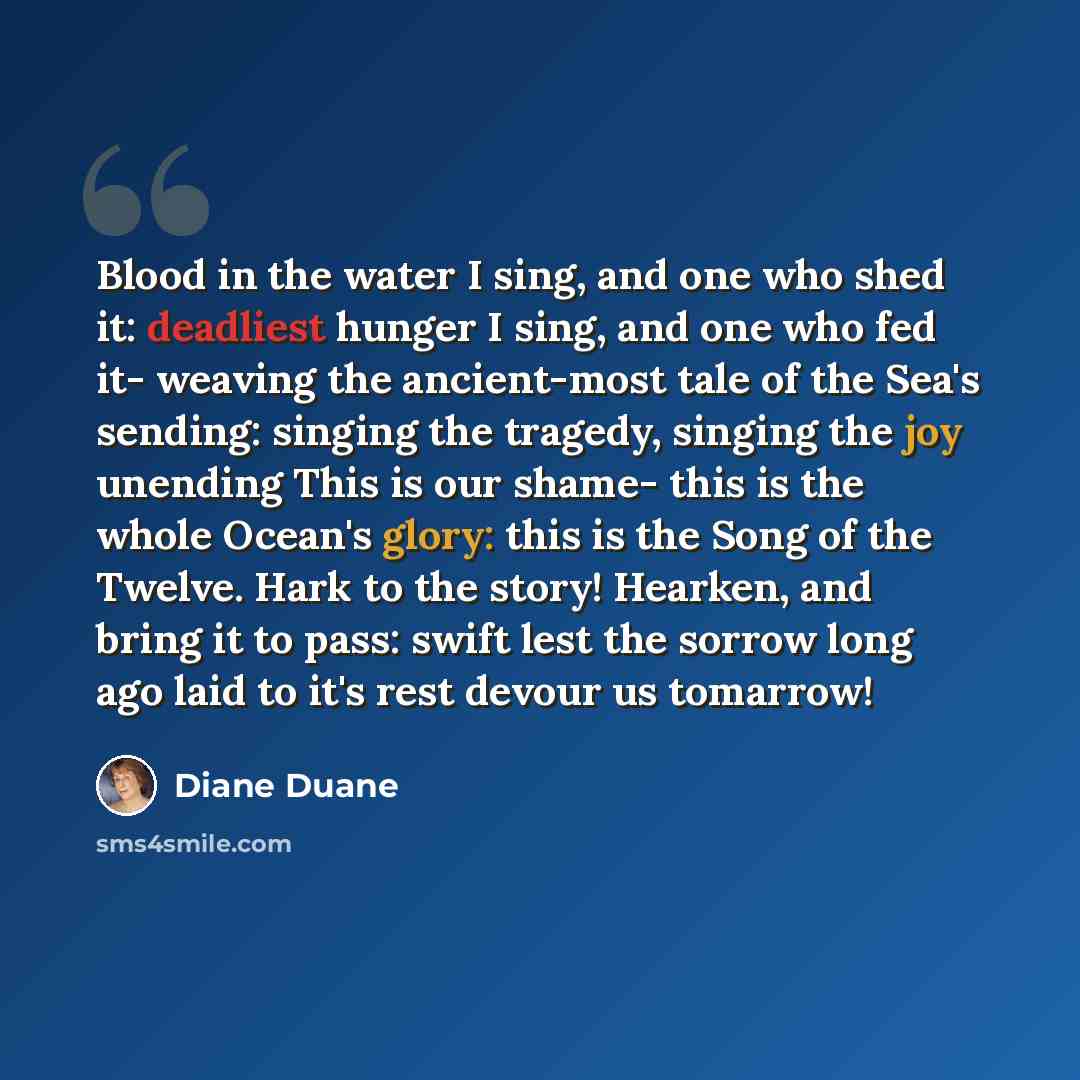 “Blood in the water I sing, and one who shed it: deadliest hunger I sing, and one who fed it- weaving the ancient-most tale of the Sea's sending: singing the tragedy, singing the joy unending This is our shame- this is the whole Ocean's glory: this is the Song of the Twelve. Hark to the story!…” quote by Diane Duane