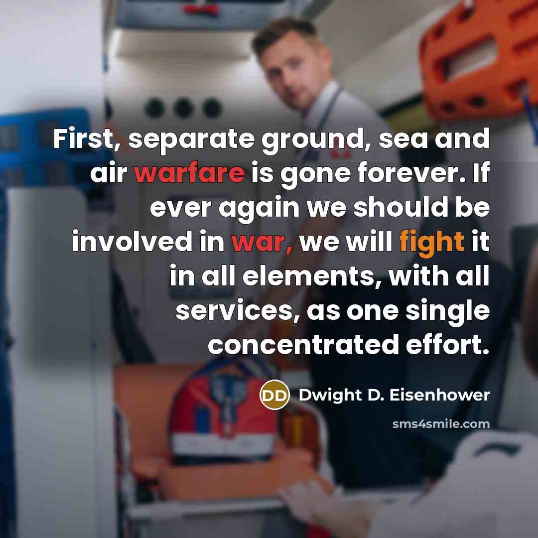 “First, separate ground, sea and air warfare is gone forever. If ever again we should be involved in war, we will fight it in all elements, with all services, as one single concentrated effort.” quote by Dwight D. Eisenhower