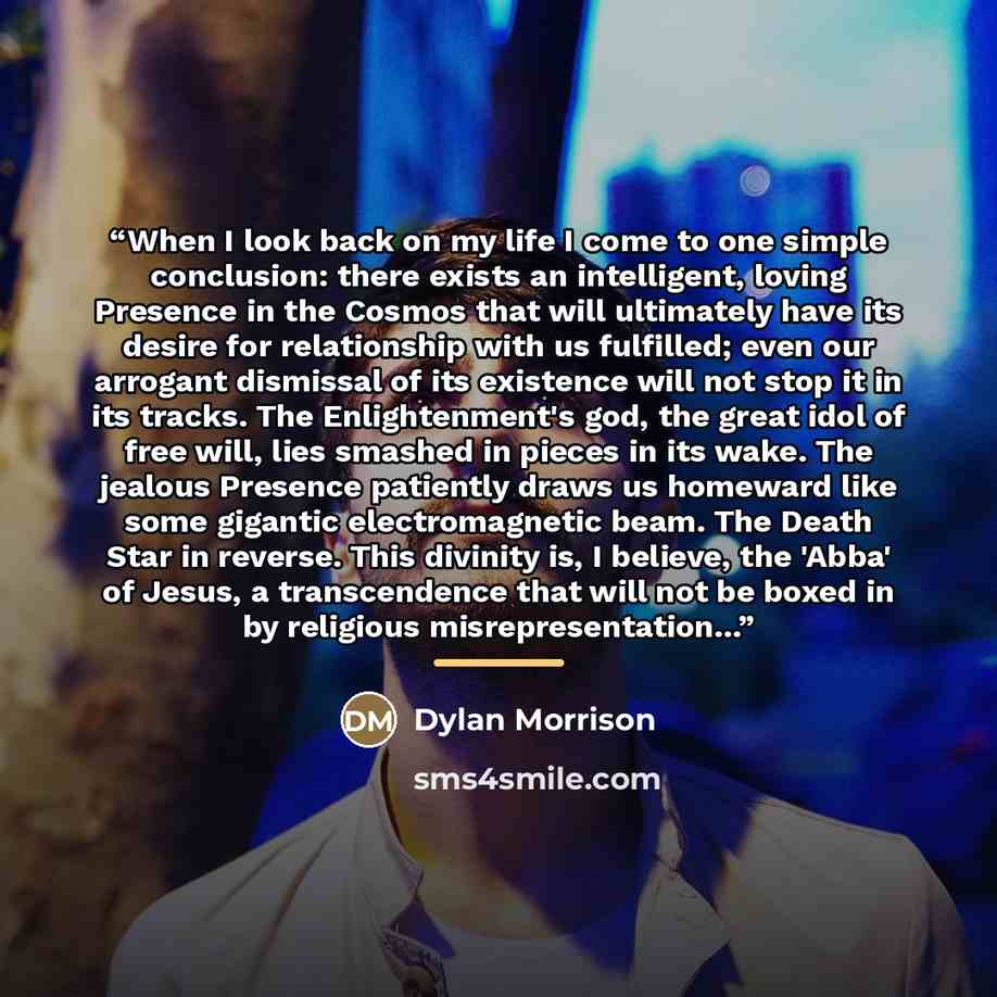 “When I look back on my life I come to one simple conclusion: there exists an intelligent, loving Presence in the Cosmos that will ultimately have its desire for relationship with us fulfilled; even our arrogant dismissal of its existence will not stop it in its tracks. The Enlightenment's god, the…” quote by Dylan Morrison