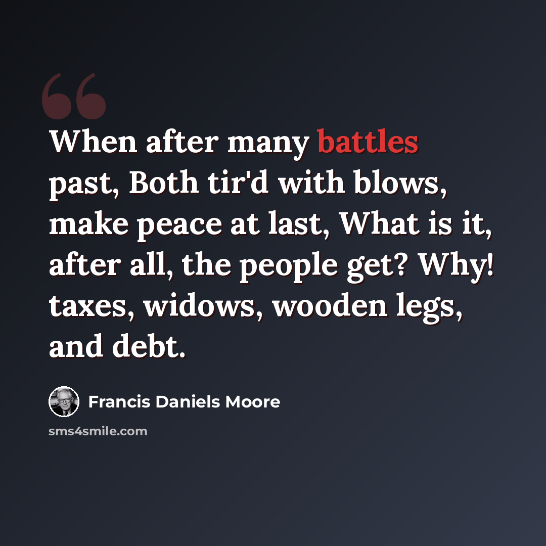“When after many battles past, Both tir'd with blows, make peace at last, What is it, after all, the people get? Why! taxes, widows, wooden legs, and debt.” quote by Francis Daniels Moore