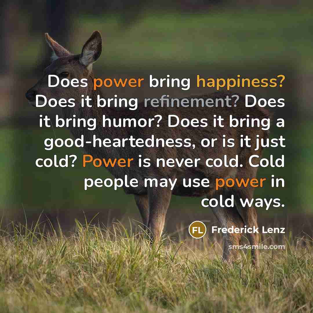 “Does power bring happiness? Does it bring refinement? Does it bring humor? Does it bring a good-heartedness, or is it just cold? Power is never cold. Cold people may use power in cold ways.” quote by Frederick Lenz