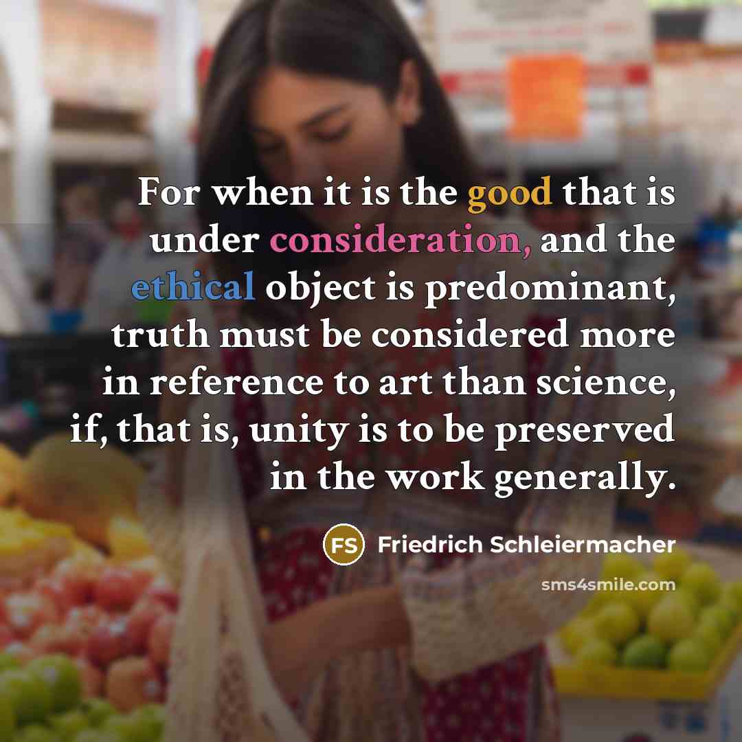 “For when it is the good that is under consideration, and the ethical object is predominant, truth must be considered more in reference to art than science, if, that is, unity is to be preserved in the work generally.” quote by Friedrich Schleiermacher