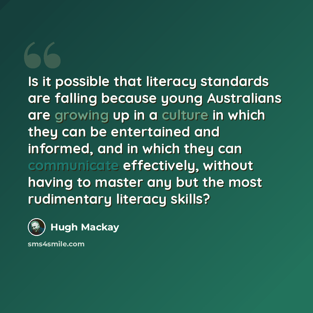 “Is it possible that literacy standards are falling because young Australians are growing up in a culture in which they can be entertained and informed, and in which they can communicate effectively, without having to master any but the most rudimentary literacy skills?” quote by Hugh Mackay