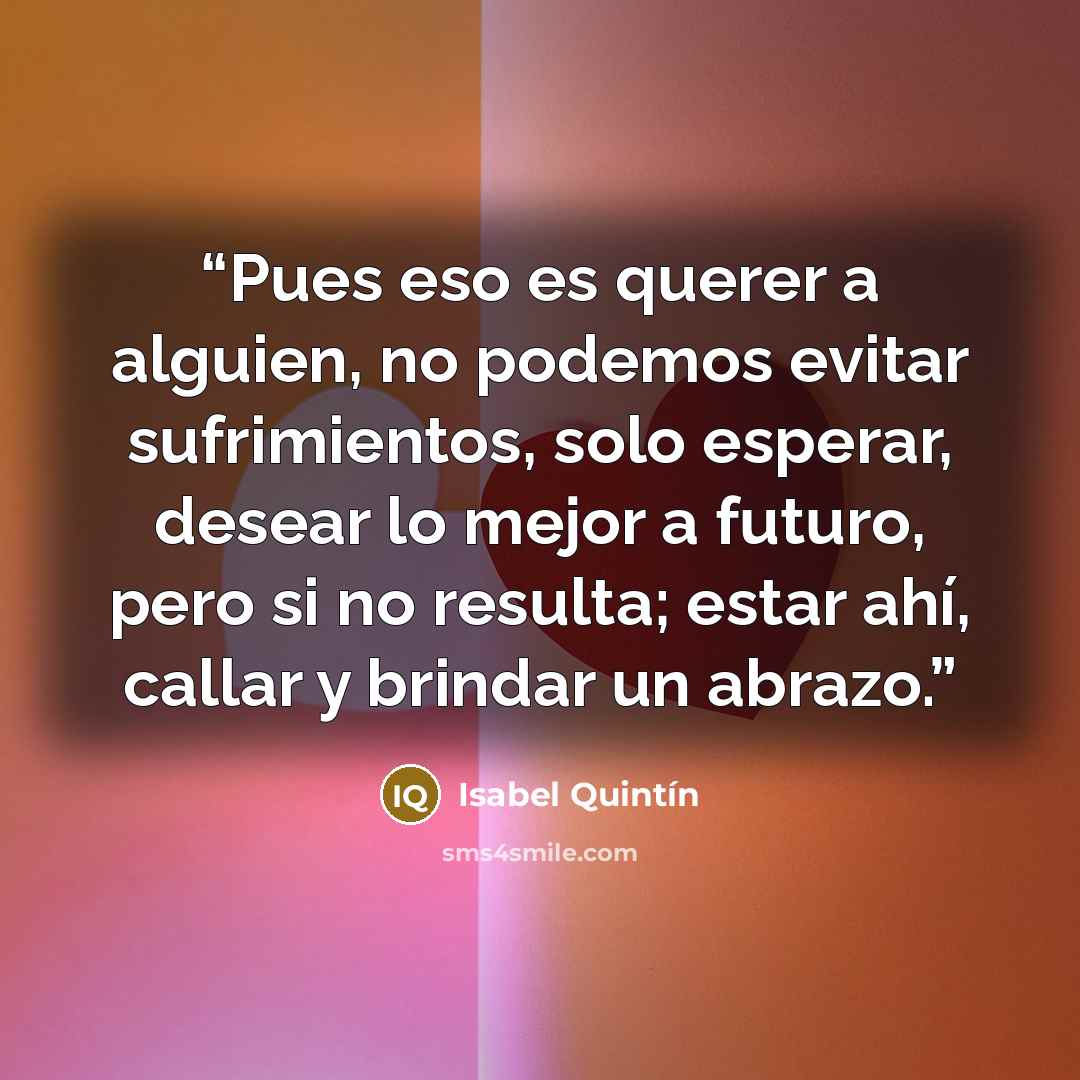 “Pues eso es querer a alguien, no podemos evitar sufrimientos, solo esperar, desear lo mejor a futuro, pero si no resulta; estar ahí, callar y brindar un abrazo.” quote by Isabel Quintín