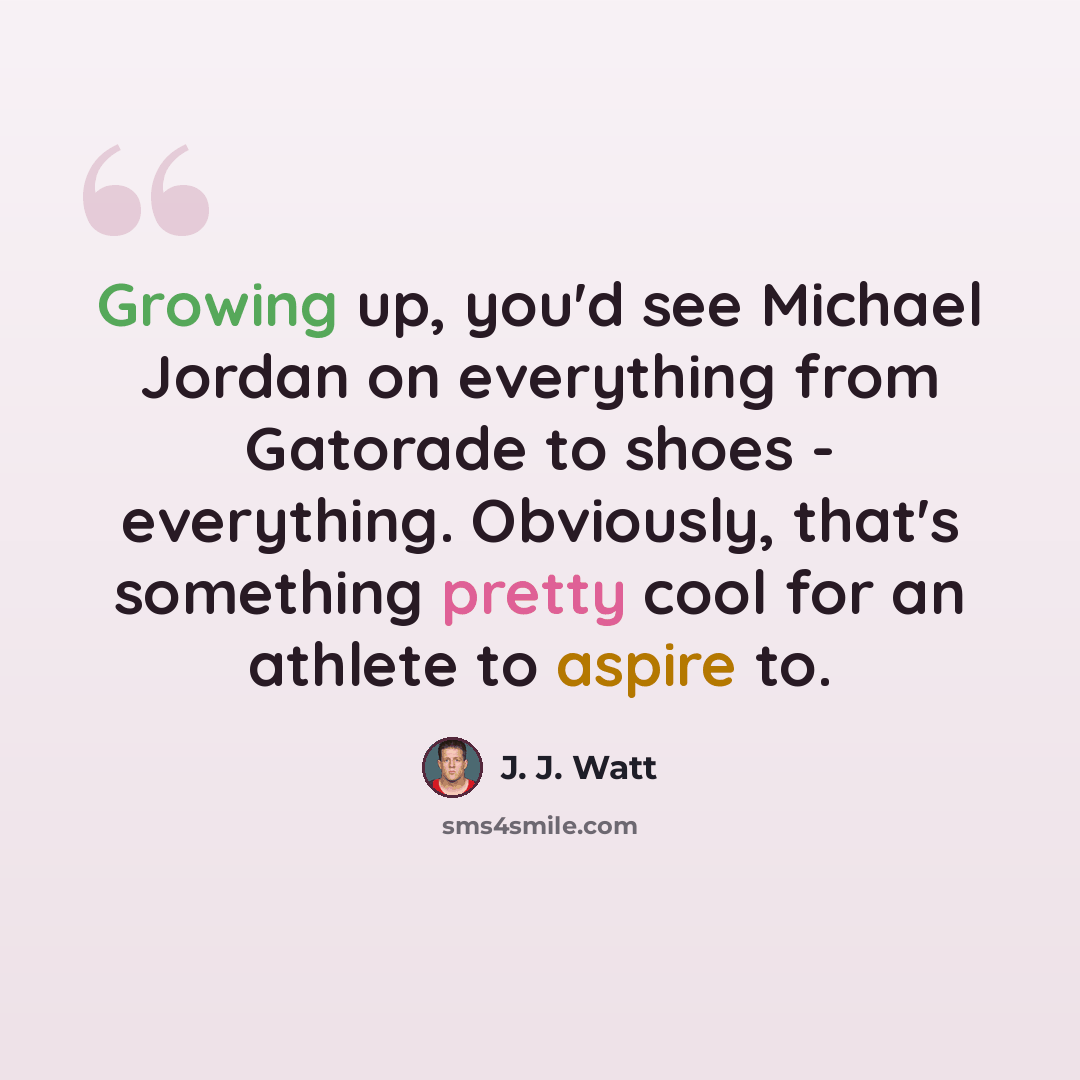 “Growing up, you'd see Michael Jordan on everything from Gatorade to shoes - everything. Obviously, that's something pretty cool for an athlete to aspire to.” quote by J. J. Watt