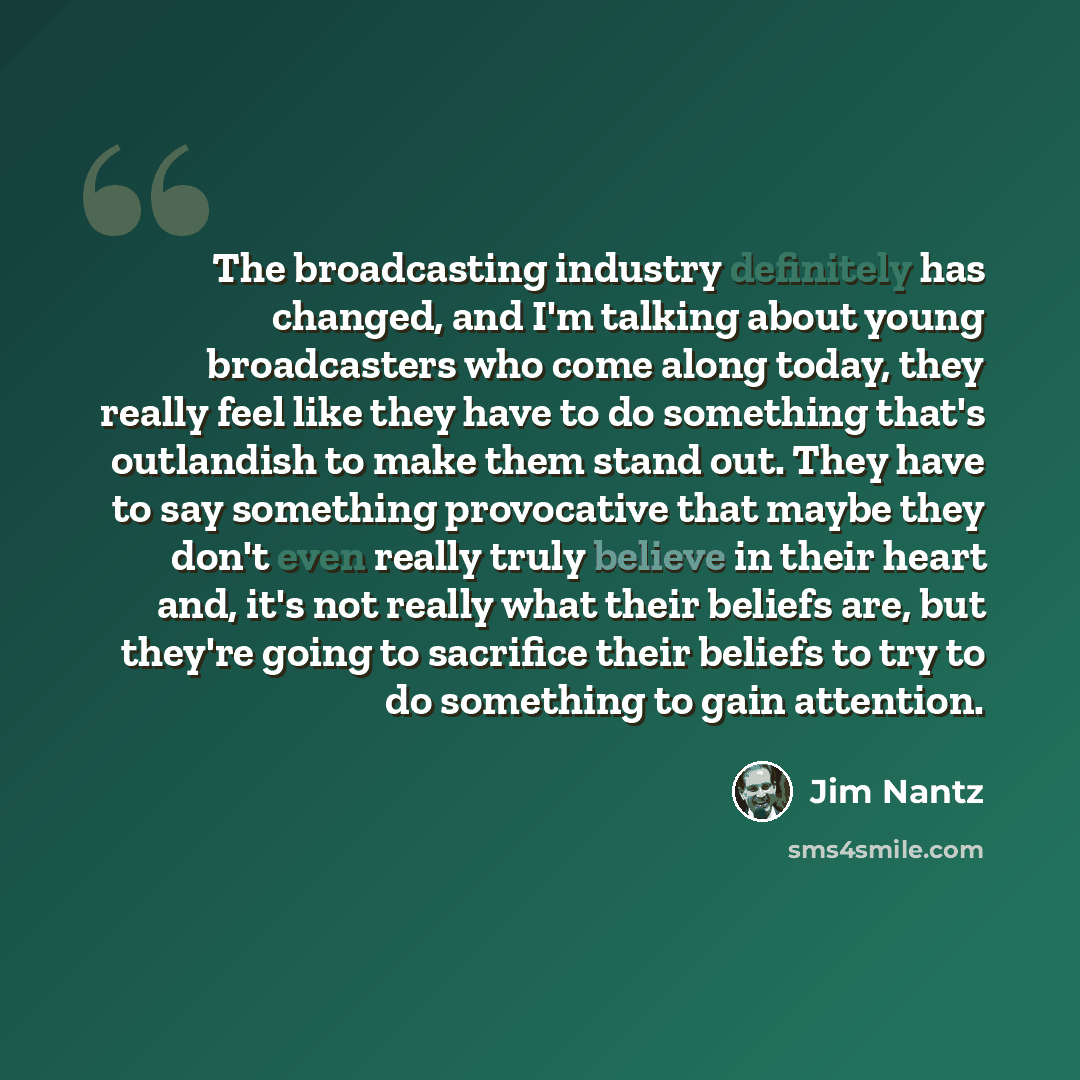“The broadcasting industry definitely has changed, and I'm talking about young broadcasters who come along today, they really feel like they have to do something that's outlandish to make them stand out. They have to say something provocative that maybe they don't even really truly believe in their…” quote by Jim Nantz