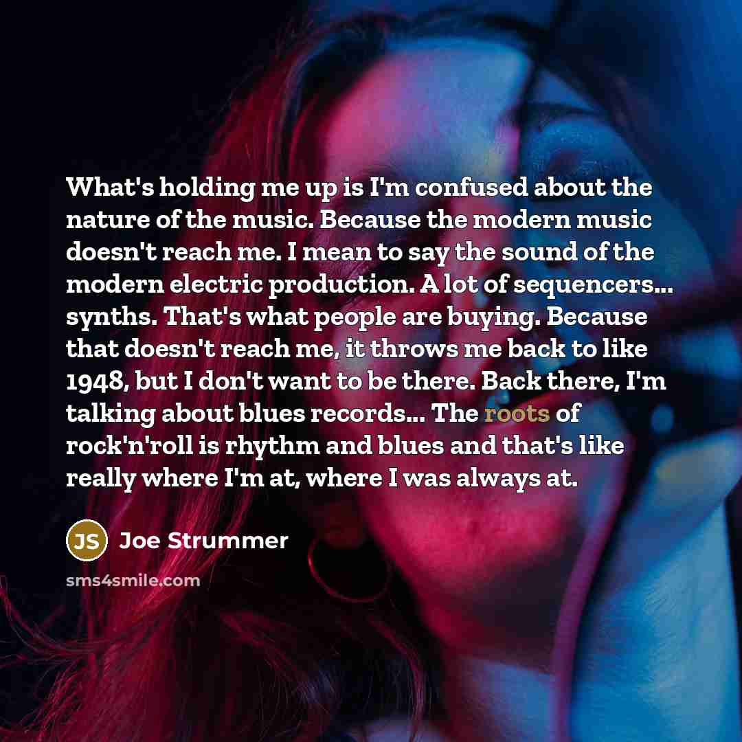 “What's holding me up is I'm confused about the nature of the music. Because the modern music doesn't reach me. I mean to say the sound of the modern electric production. A lot of sequencers... synths. That's what people are buying. Because that doesn't reach me, it throws me back to like 1948, but…” quote by Joe Strummer
