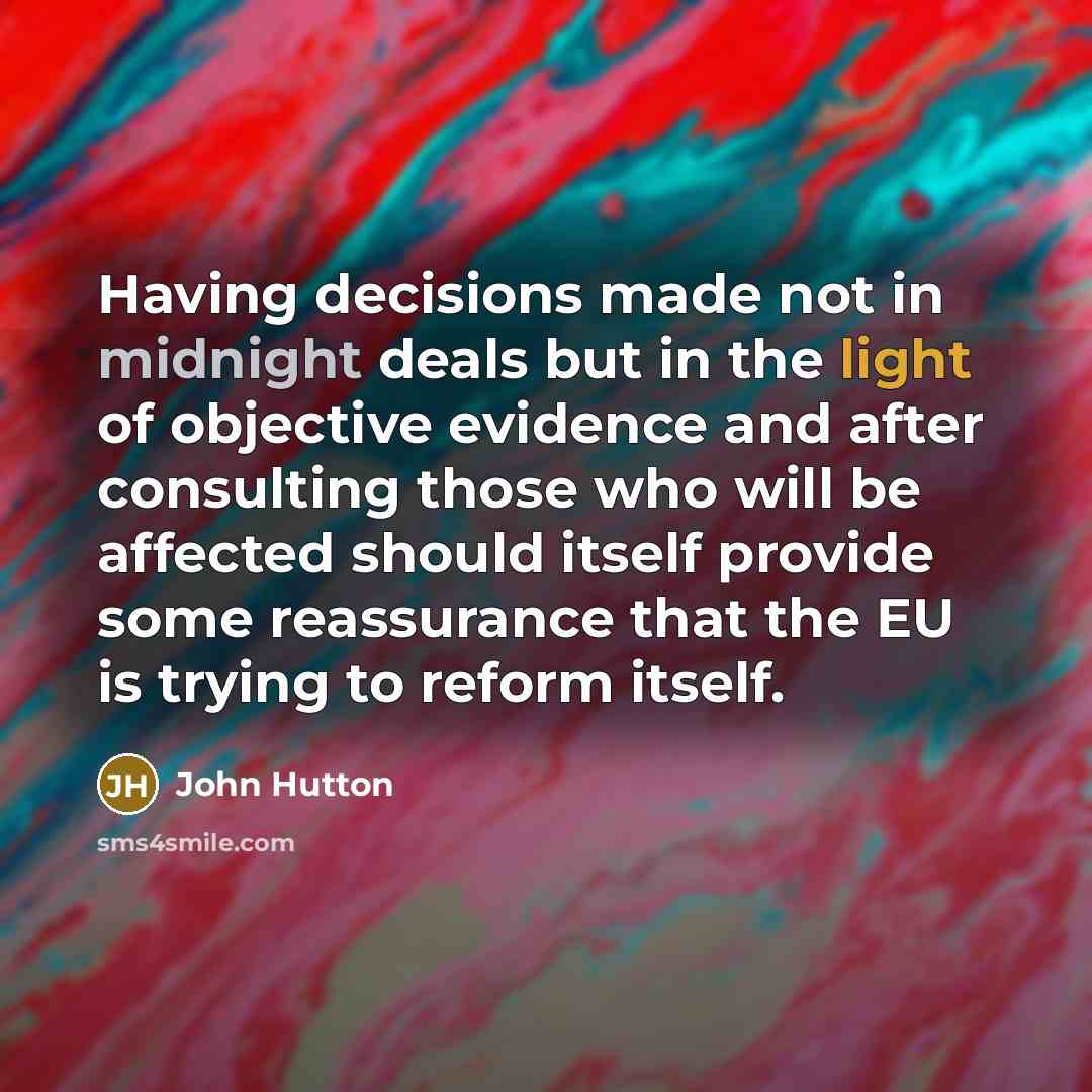 “Having decisions made not in midnight deals but in the light of objective evidence and after consulting those who will be affected should itself provide some reassurance that the EU is trying to reform itself.” quote by John Hutton