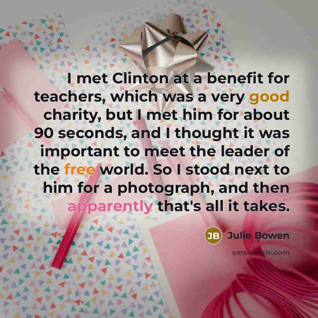 “I met Clinton at a benefit for teachers, which was a very good charity, but I met him for about 90 seconds, and I thought it was important to meet the leader of the free world. So I stood next to him for a photograph, and then apparently that's all it takes.” quote by Julie Bowen
