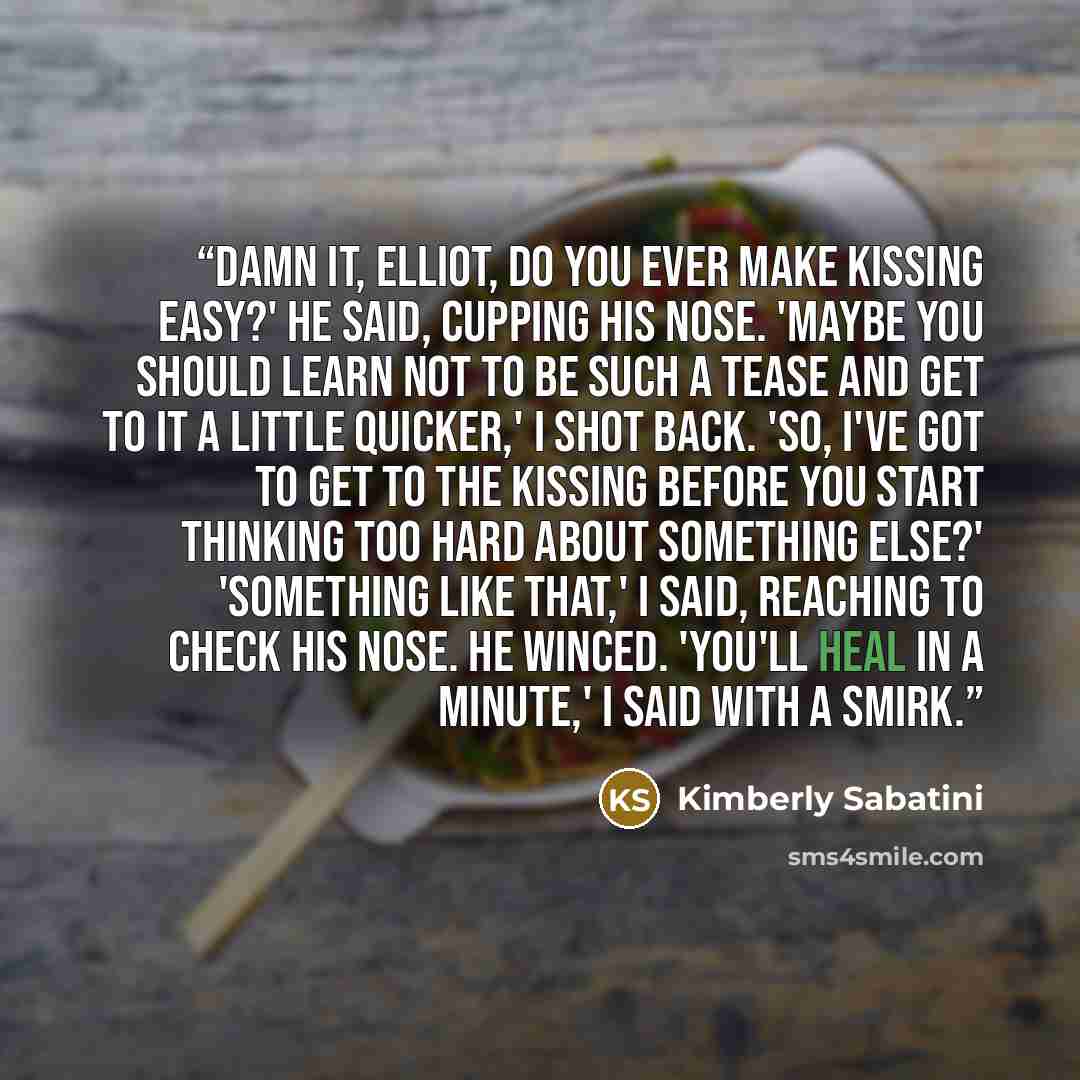 “Damn it, Elliot, do you ever make kissing easy?' he said, cupping his nose. 'Maybe you should learn not to be such a tease and get to it a little quicker,' I shot back. 'So, I've got to get to the kissing before you start thinking too hard about something else?' 'Something like that,' I said…” quote by Kimberly Sabatini