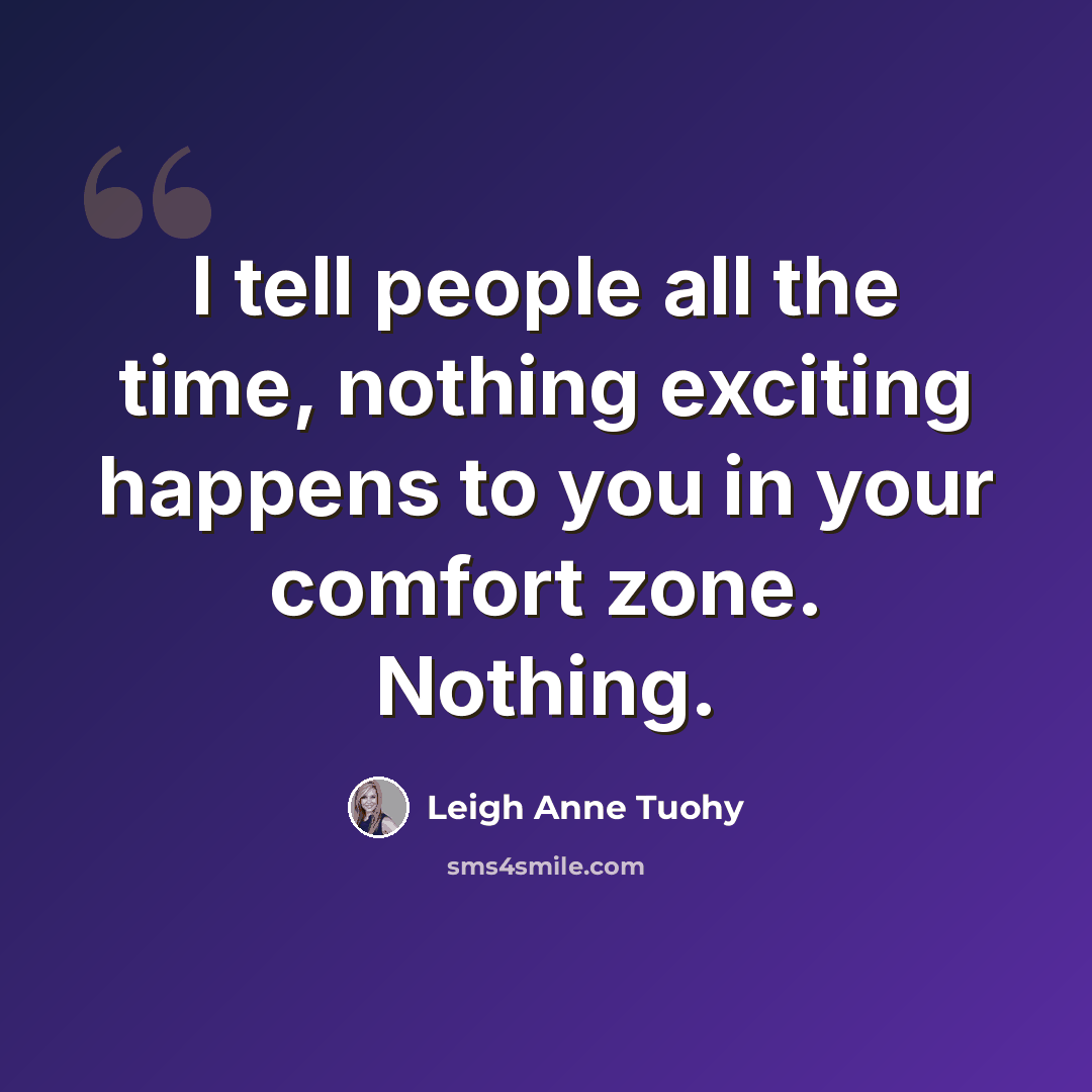 “I tell people all the time, nothing exciting happens to you in your comfort zone. Nothing.” quote by Leigh Anne Tuohy