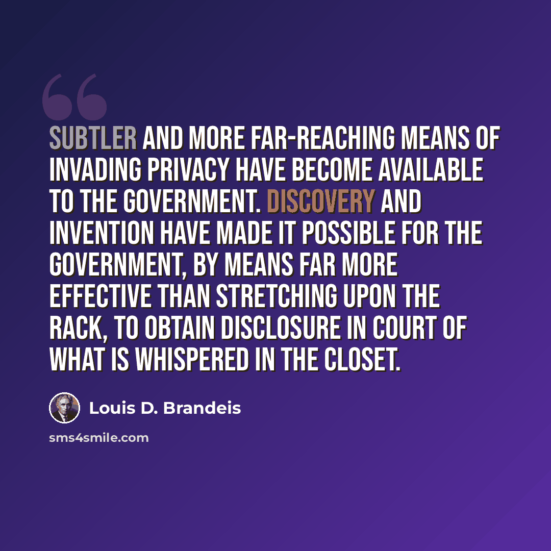 “Subtler and more far-reaching means of invading privacy have become available to the government. Discovery and invention have made it possible for the government, by means far more effective than stretching upon the rack, to obtain disclosure in court of what is whispered in the closet.” quote by Louis D. Brandeis